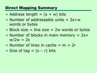 Direct Mapping Summary
• Address length = (s + w) bits
• Number of addressable units = 2s+w
words or bytes
• Block size = line size = 2w words or bytes
• Number of blocks in main memory = 2s+
w/2w = 2s
• Number of lines in cache = m = 2r
• Size of tag = (s – r) bits
 