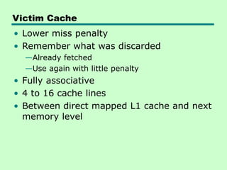 Victim Cache
• Lower miss penalty
• Remember what was discarded
—Already fetched
—Use again with little penalty
• Fully associative
• 4 to 16 cache lines
• Between direct mapped L1 cache and next
memory level
 