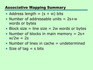Associative Mapping Summary
• Address length = (s + w) bits
• Number of addressable units = 2s+w
words or bytes
• Block size = line size = 2w words or bytes
• Number of blocks in main memory = 2s+
w/2w = 2s
• Number of lines in cache = undetermined
• Size of tag = s bits
 