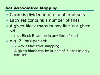 Set Associative Mapping
• Cache is divided into a number of sets
• Each set contains a number of lines
• A given block maps to any line in a given
set
—e.g. Block B can be in any line of set i
• e.g. 2 lines per set
—2 way associative mapping
—A given block can be in one of 2 lines in only
one set
 