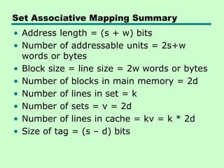 Set Associative Mapping Summary
• Address length = (s + w) bits
• Number of addressable units = 2s+w
words or bytes
• Block size = line size = 2w words or bytes
• Number of blocks in main memory = 2d
• Number of lines in set = k
• Number of sets = v = 2d
• Number of lines in cache = kv = k * 2d
• Size of tag = (s – d) bits
 