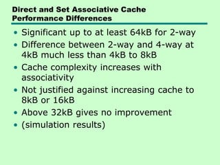 Direct and Set Associative Cache
Performance Differences
• Significant up to at least 64kB for 2-way
• Difference between 2-way and 4-way at
4kB much less than 4kB to 8kB
• Cache complexity increases with
associativity
• Not justified against increasing cache to
8kB or 16kB
• Above 32kB gives no improvement
• (simulation results)
 