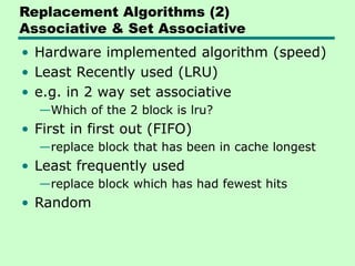 Replacement Algorithms (2)
Associative & Set Associative
• Hardware implemented algorithm (speed)
• Least Recently used (LRU)
• e.g. in 2 way set associative
—Which of the 2 block is lru?
• First in first out (FIFO)
—replace block that has been in cache longest
• Least frequently used
—replace block which has had fewest hits
• Random
 