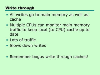 Write through
• All writes go to main memory as well as
cache
• Multiple CPUs can monitor main memory
traffic to keep local (to CPU) cache up to
date
• Lots of traffic
• Slows down writes
• Remember bogus write through caches!
 