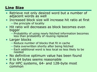 Line Size
• Retrieve not only desired word but a number of
adjacent words as well
• Increased block size will increase hit ratio at first
—the principle of locality
• Hit ratio will decreases as block becomes even
bigger
—Probability of using newly fetched information becomes
less than probability of reusing replaced
• Larger blocks
—Reduce number of blocks that fit in cache
—Data overwritten shortly after being fetched
—Each additional word is less local so less likely to be
needed
• No definitive optimum value has been found
• 8 to 64 bytes seems reasonable
• For HPC systems, 64- and 128-byte most
common
 