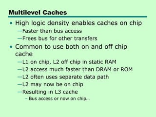 Multilevel Caches
• High logic density enables caches on chip
—Faster than bus access
—Frees bus for other transfers
• Common to use both on and off chip
cache
—L1 on chip, L2 off chip in static RAM
—L2 access much faster than DRAM or ROM
—L2 often uses separate data path
—L2 may now be on chip
—Resulting in L3 cache
– Bus access or now on chip…
 
