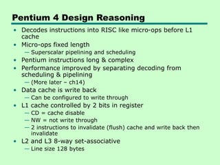 Pentium 4 Design Reasoning
• Decodes instructions into RISC like micro-ops before L1
cache
• Micro-ops fixed length
— Superscalar pipelining and scheduling
• Pentium instructions long & complex
• Performance improved by separating decoding from
scheduling & pipelining
— (More later – ch14)
• Data cache is write back
— Can be configured to write through
• L1 cache controlled by 2 bits in register
— CD = cache disable
— NW = not write through
— 2 instructions to invalidate (flush) cache and write back then
invalidate
• L2 and L3 8-way set-associative
— Line size 128 bytes
 
