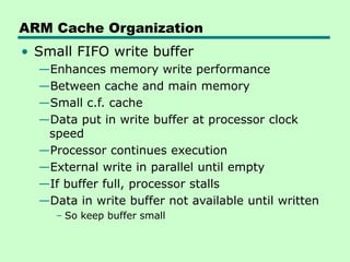 ARM Cache Organization
• Small FIFO write buffer
—Enhances memory write performance
—Between cache and main memory
—Small c.f. cache
—Data put in write buffer at processor clock
speed
—Processor continues execution
—External write in parallel until empty
—If buffer full, processor stalls
—Data in write buffer not available until written
– So keep buffer small
 