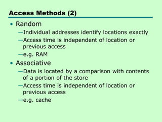 Access Methods (2)
• Random
—Individual addresses identify locations exactly
—Access time is independent of location or
previous access
—e.g. RAM
• Associative
—Data is located by a comparison with contents
of a portion of the store
—Access time is independent of location or
previous access
—e.g. cache
 