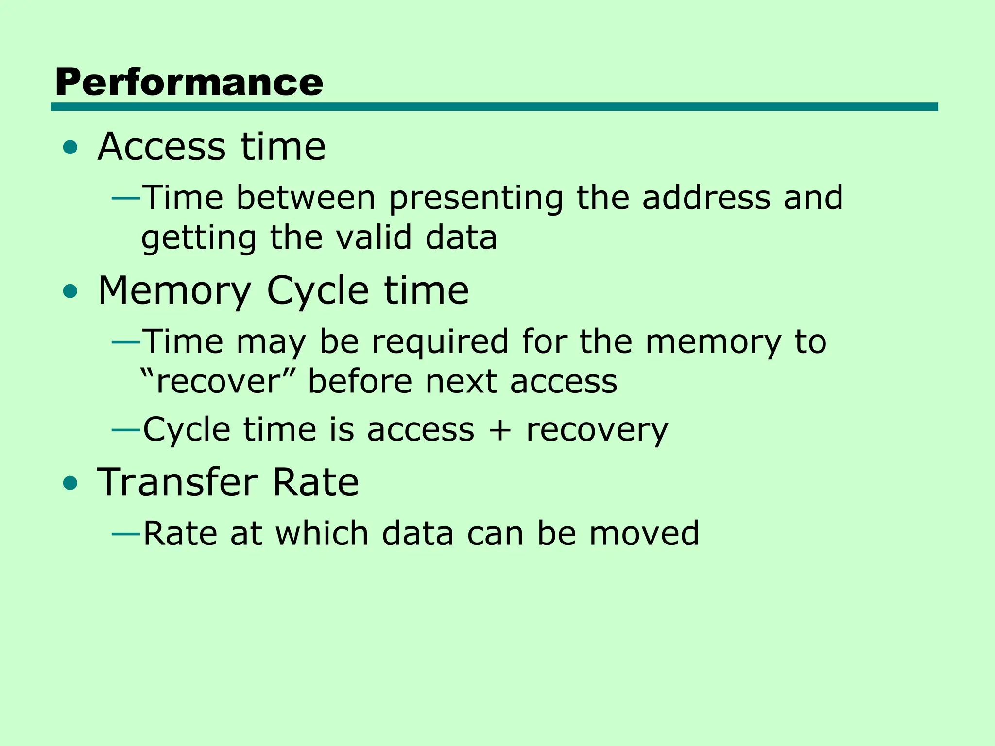 Performance
• Access time
—Time between presenting the address and
getting the valid data
• Memory Cycle time
—Time may be required for the memory to
“recover” before next access
—Cycle time is access + recovery
• Transfer Rate
—Rate at which data can be moved
 