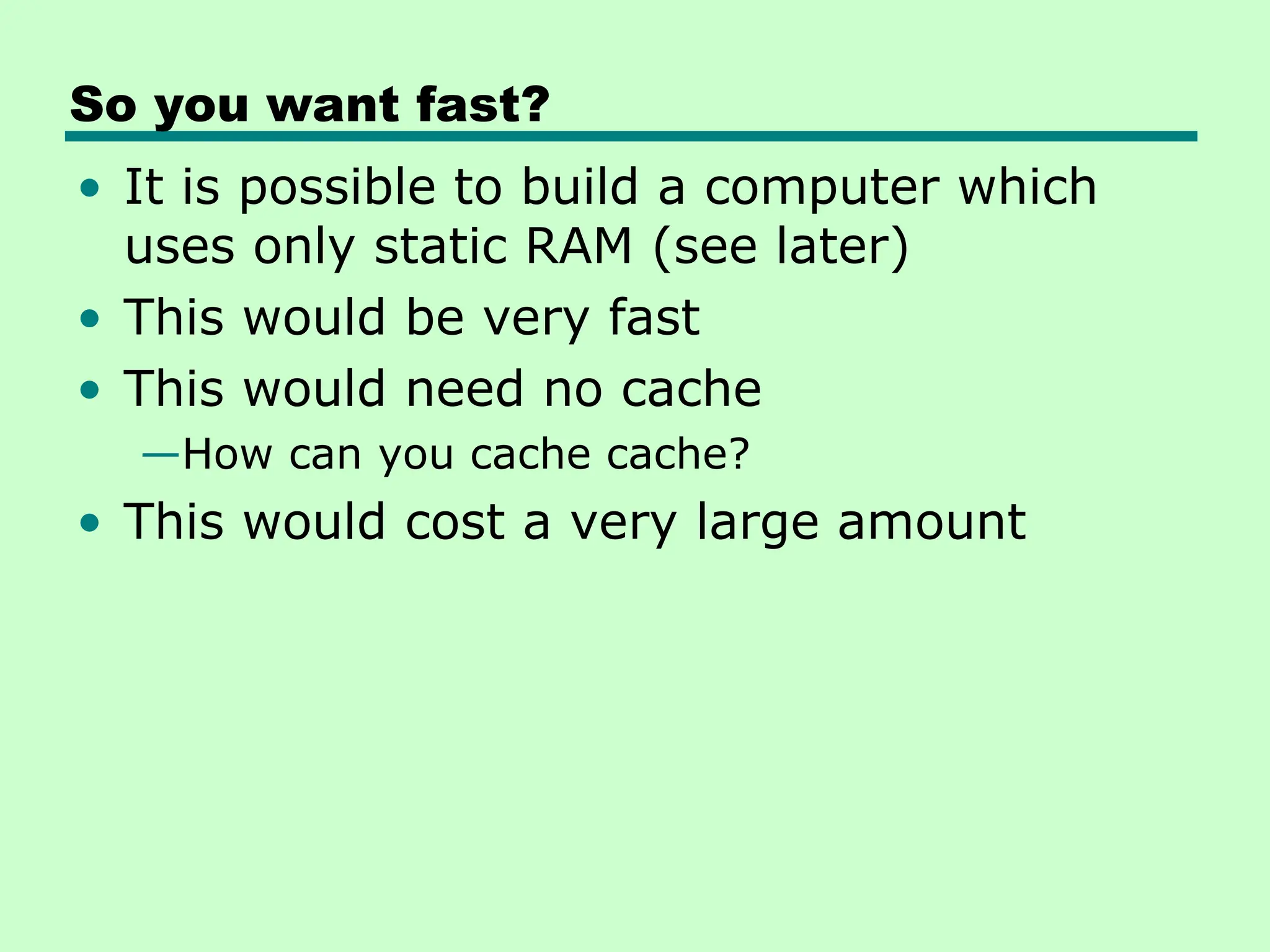 So you want fast?
• It is possible to build a computer which
uses only static RAM (see later)
• This would be very fast
• This would need no cache
—How can you cache cache?
• This would cost a very large amount
 
