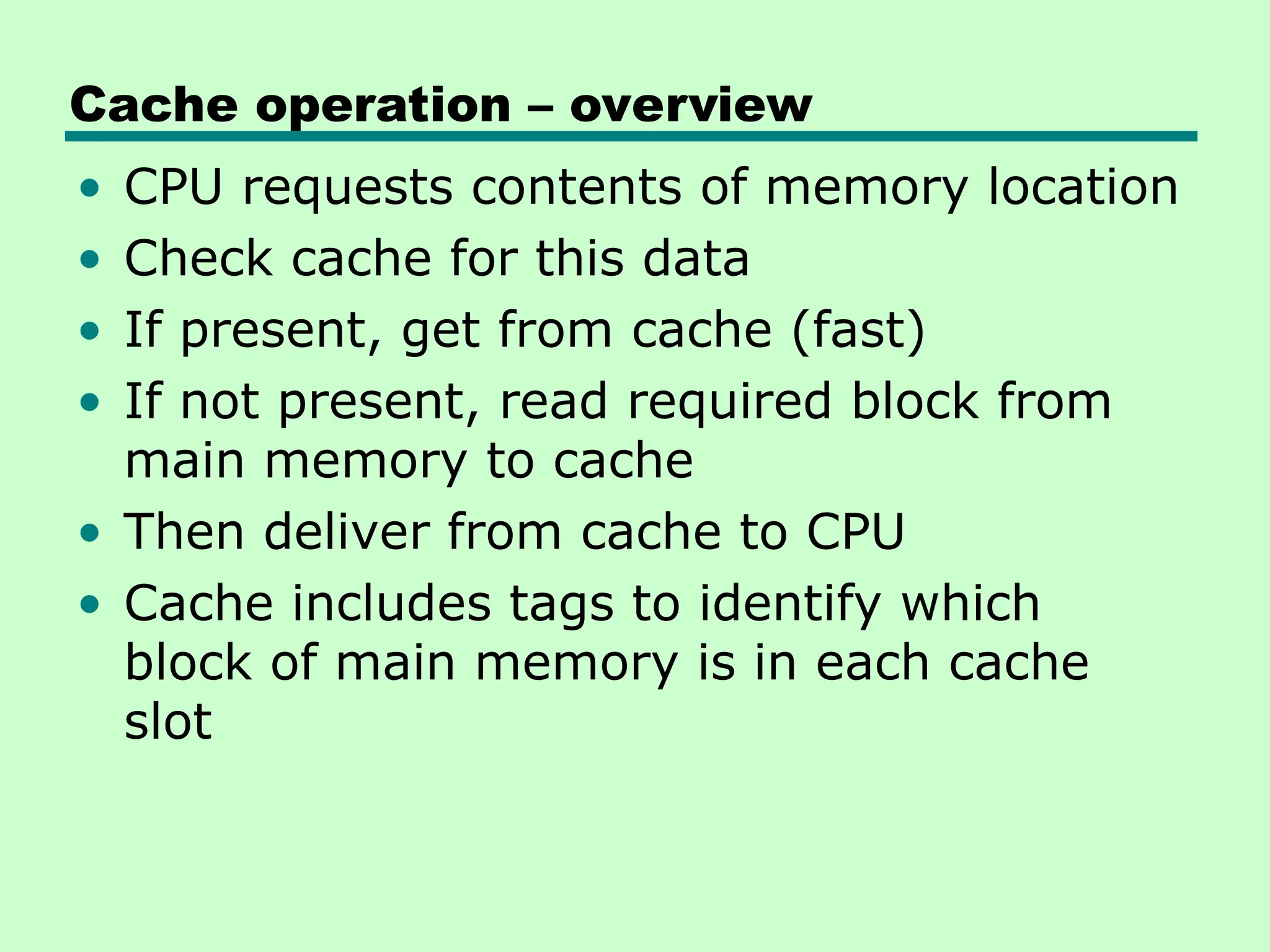 Cache operation – overview
• CPU requests contents of memory location
• Check cache for this data
• If present, get from cache (fast)
• If not present, read required block from
main memory to cache
• Then deliver from cache to CPU
• Cache includes tags to identify which
block of main memory is in each cache
slot
 