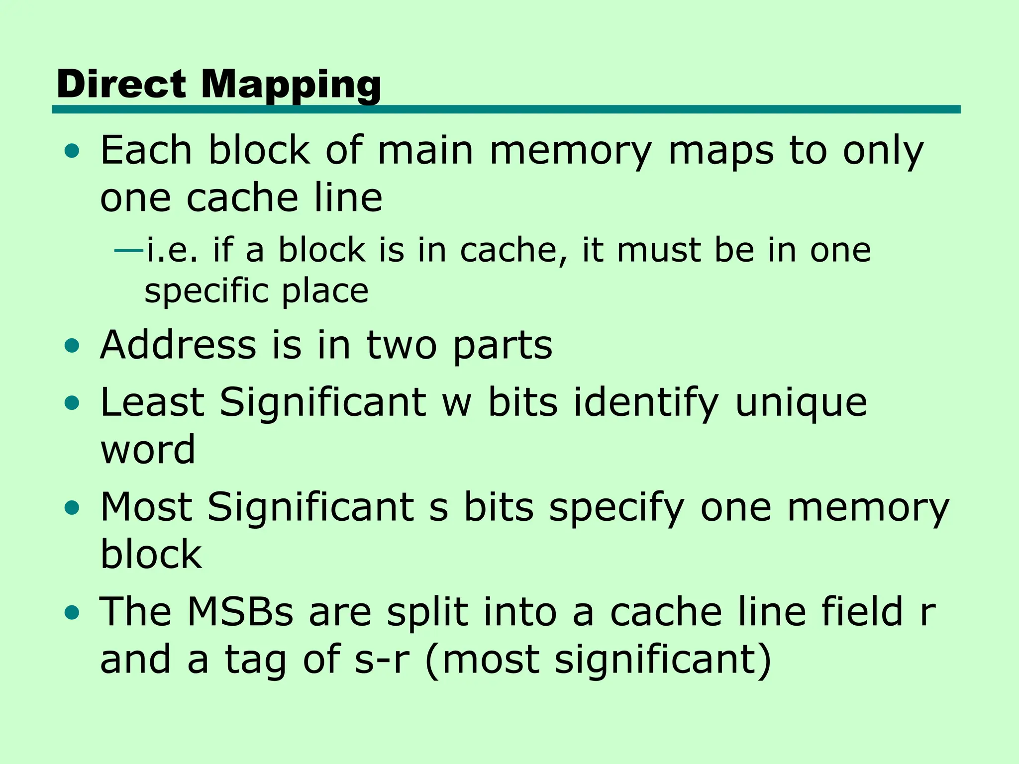 Direct Mapping
• Each block of main memory maps to only
one cache line
—i.e. if a block is in cache, it must be in one
specific place
• Address is in two parts
• Least Significant w bits identify unique
word
• Most Significant s bits specify one memory
block
• The MSBs are split into a cache line field r
and a tag of s-r (most significant)
 