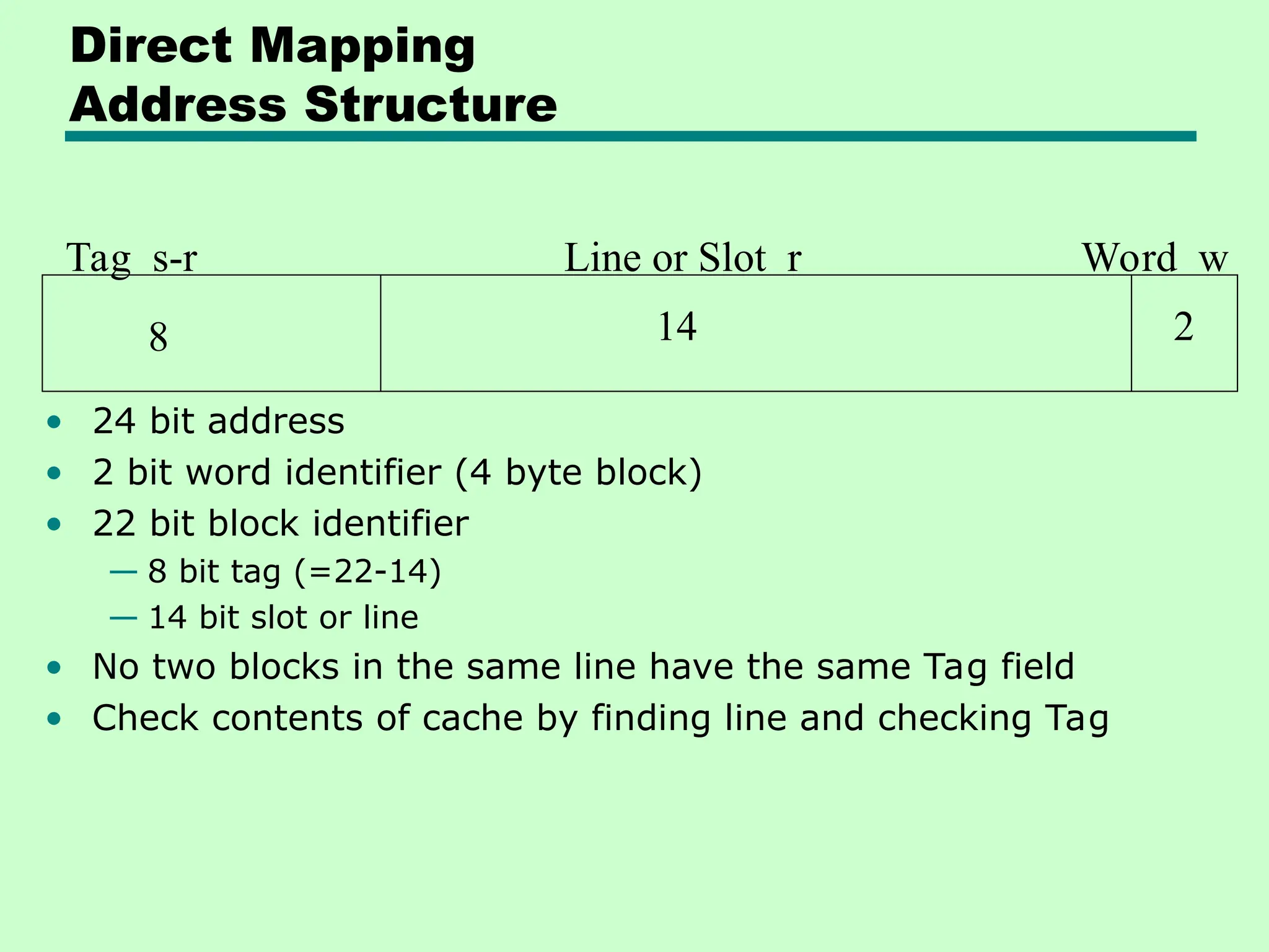 Direct Mapping
Address Structure
Tag s-r Line or Slot r Word w
8 14 2
• 24 bit address
• 2 bit word identifier (4 byte block)
• 22 bit block identifier
— 8 bit tag (=22-14)
— 14 bit slot or line
• No two blocks in the same line have the same Tag field
• Check contents of cache by finding line and checking Tag
 