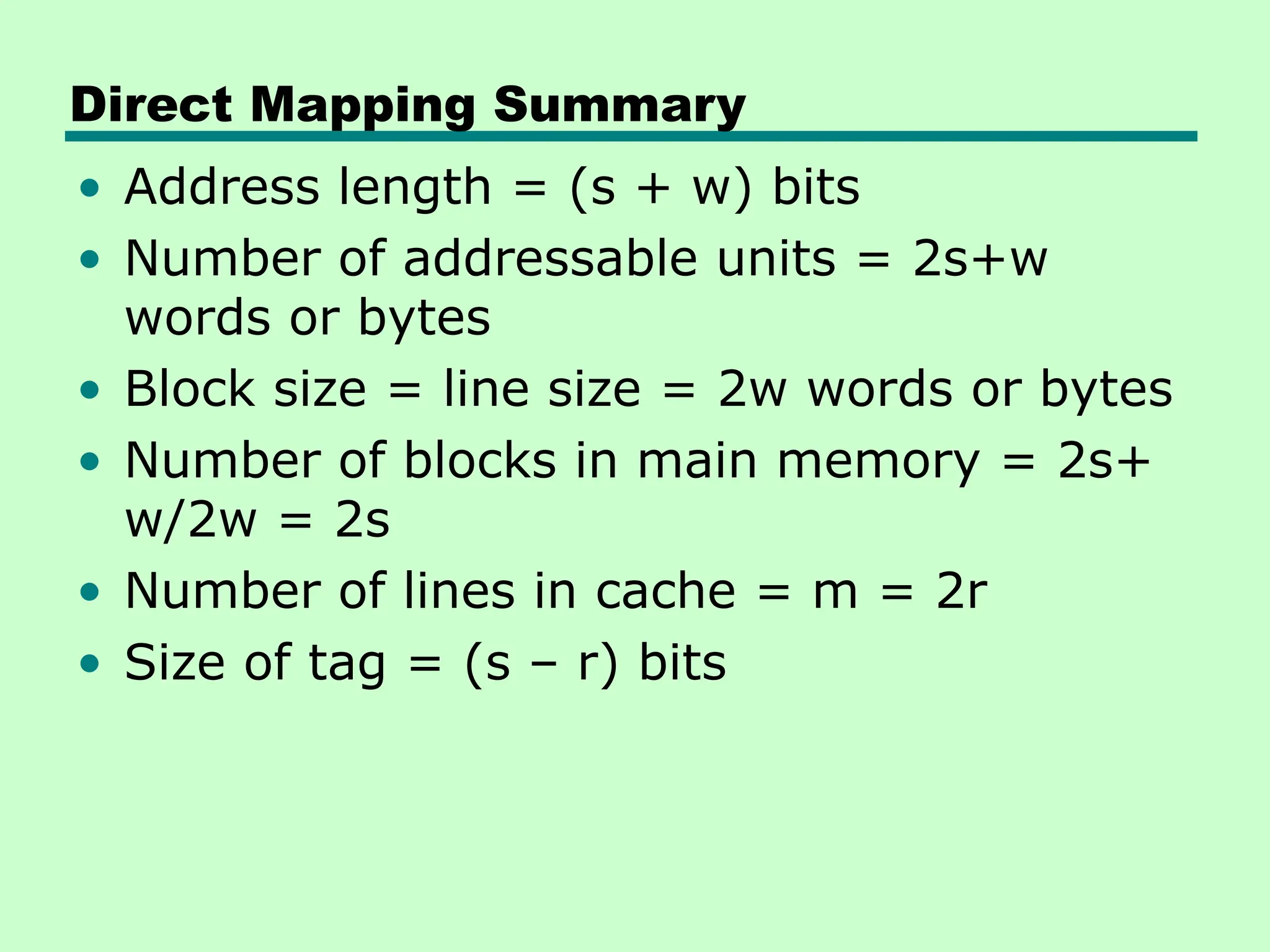 Direct Mapping Summary
• Address length = (s + w) bits
• Number of addressable units = 2s+w
words or bytes
• Block size = line size = 2w words or bytes
• Number of blocks in main memory = 2s+
w/2w = 2s
• Number of lines in cache = m = 2r
• Size of tag = (s – r) bits
 