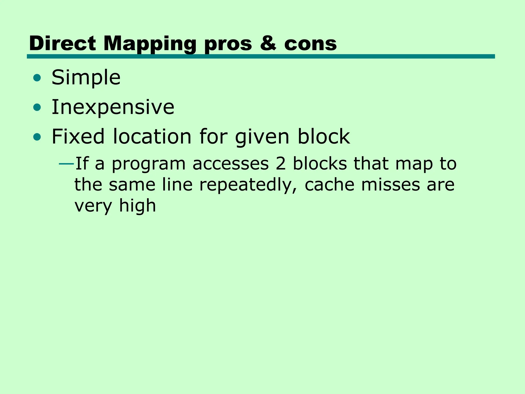 Direct Mapping pros & cons
• Simple
• Inexpensive
• Fixed location for given block
—If a program accesses 2 blocks that map to
the same line repeatedly, cache misses are
very high
 