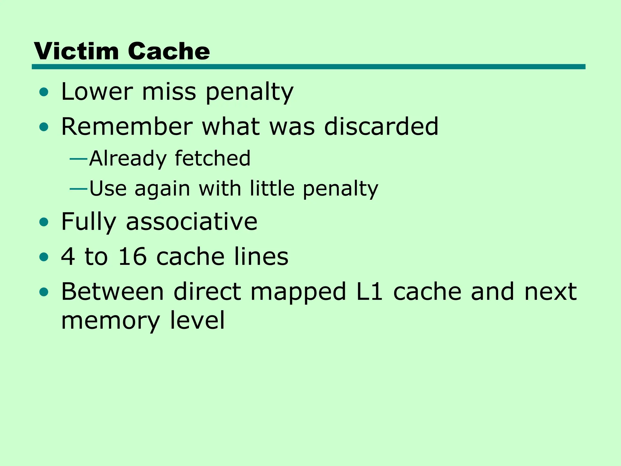 Victim Cache
• Lower miss penalty
• Remember what was discarded
—Already fetched
—Use again with little penalty
• Fully associative
• 4 to 16 cache lines
• Between direct mapped L1 cache and next
memory level
 