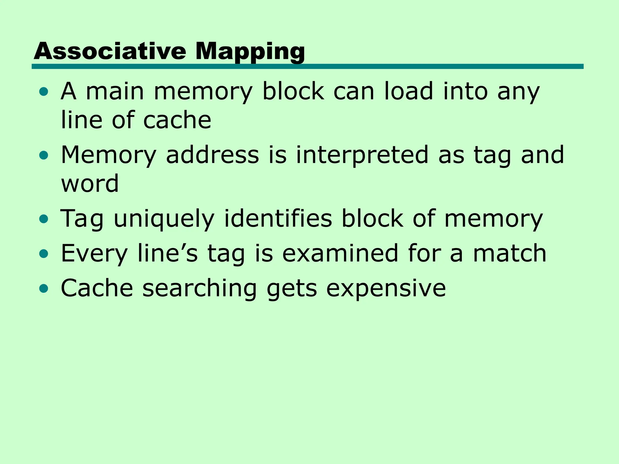 Associative Mapping
• A main memory block can load into any
line of cache
• Memory address is interpreted as tag and
word
• Tag uniquely identifies block of memory
• Every line’s tag is examined for a match
• Cache searching gets expensive
 