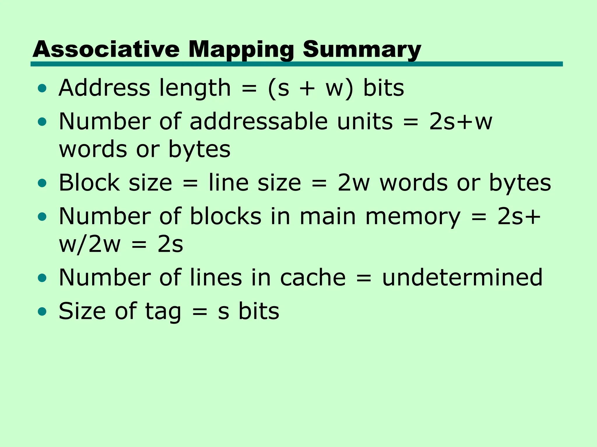 Associative Mapping Summary
• Address length = (s + w) bits
• Number of addressable units = 2s+w
words or bytes
• Block size = line size = 2w words or bytes
• Number of blocks in main memory = 2s+
w/2w = 2s
• Number of lines in cache = undetermined
• Size of tag = s bits
 