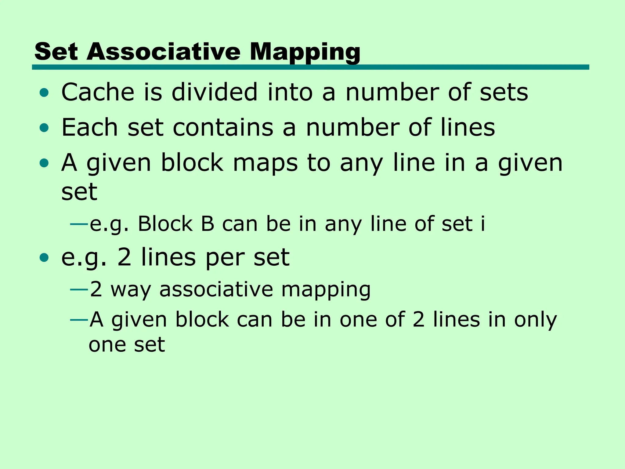 Set Associative Mapping
• Cache is divided into a number of sets
• Each set contains a number of lines
• A given block maps to any line in a given
set
—e.g. Block B can be in any line of set i
• e.g. 2 lines per set
—2 way associative mapping
—A given block can be in one of 2 lines in only
one set
 