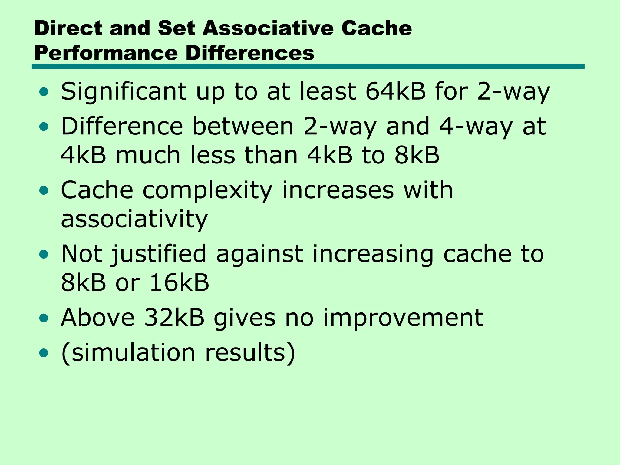 Direct and Set Associative Cache
Performance Differences
• Significant up to at least 64kB for 2-way
• Difference between 2-way and 4-way at
4kB much less than 4kB to 8kB
• Cache complexity increases with
associativity
• Not justified against increasing cache to
8kB or 16kB
• Above 32kB gives no improvement
• (simulation results)
 