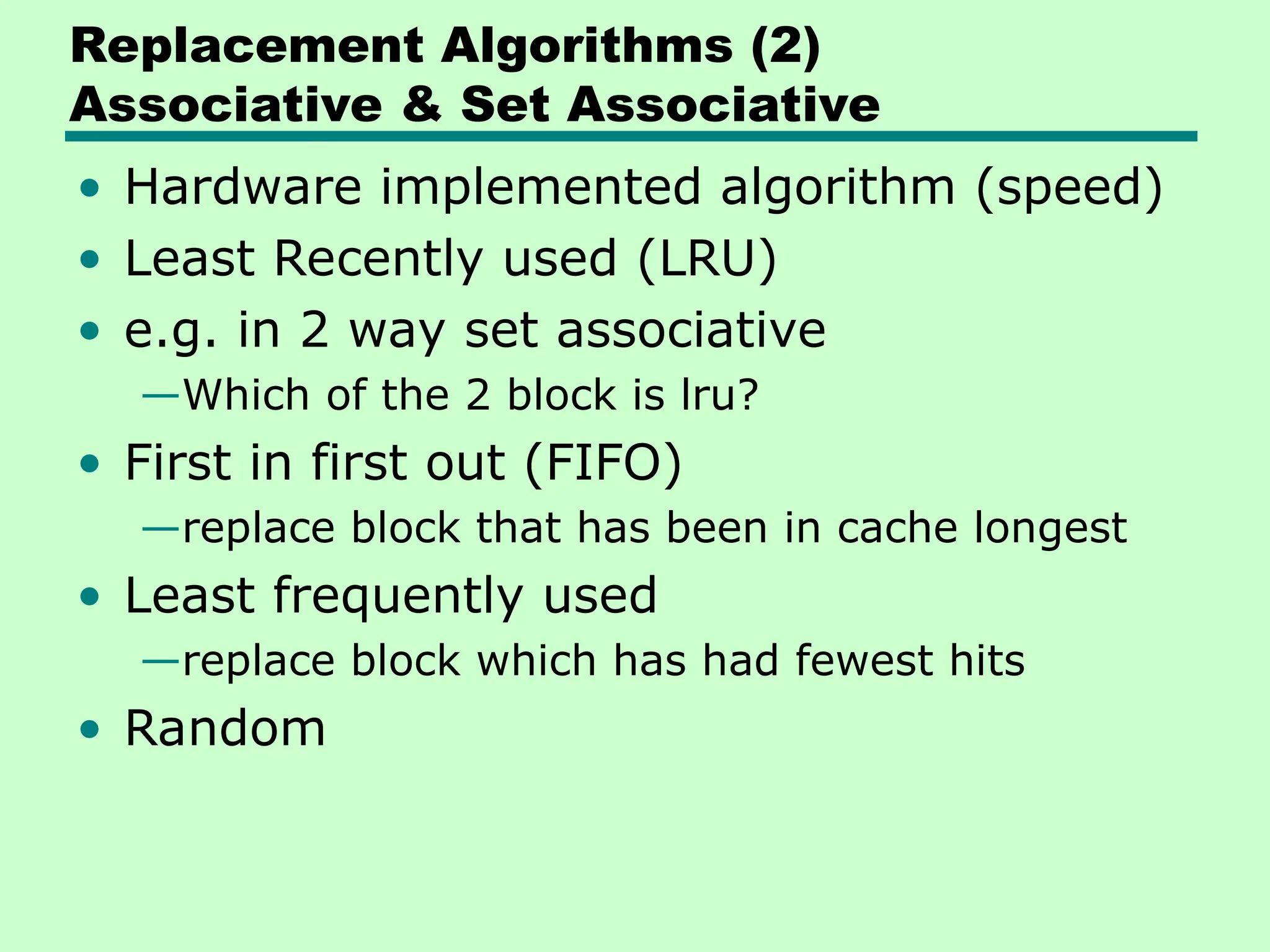 Replacement Algorithms (2)
Associative & Set Associative
• Hardware implemented algorithm (speed)
• Least Recently used (LRU)
• e.g. in 2 way set associative
—Which of the 2 block is lru?
• First in first out (FIFO)
—replace block that has been in cache longest
• Least frequently used
—replace block which has had fewest hits
• Random
 