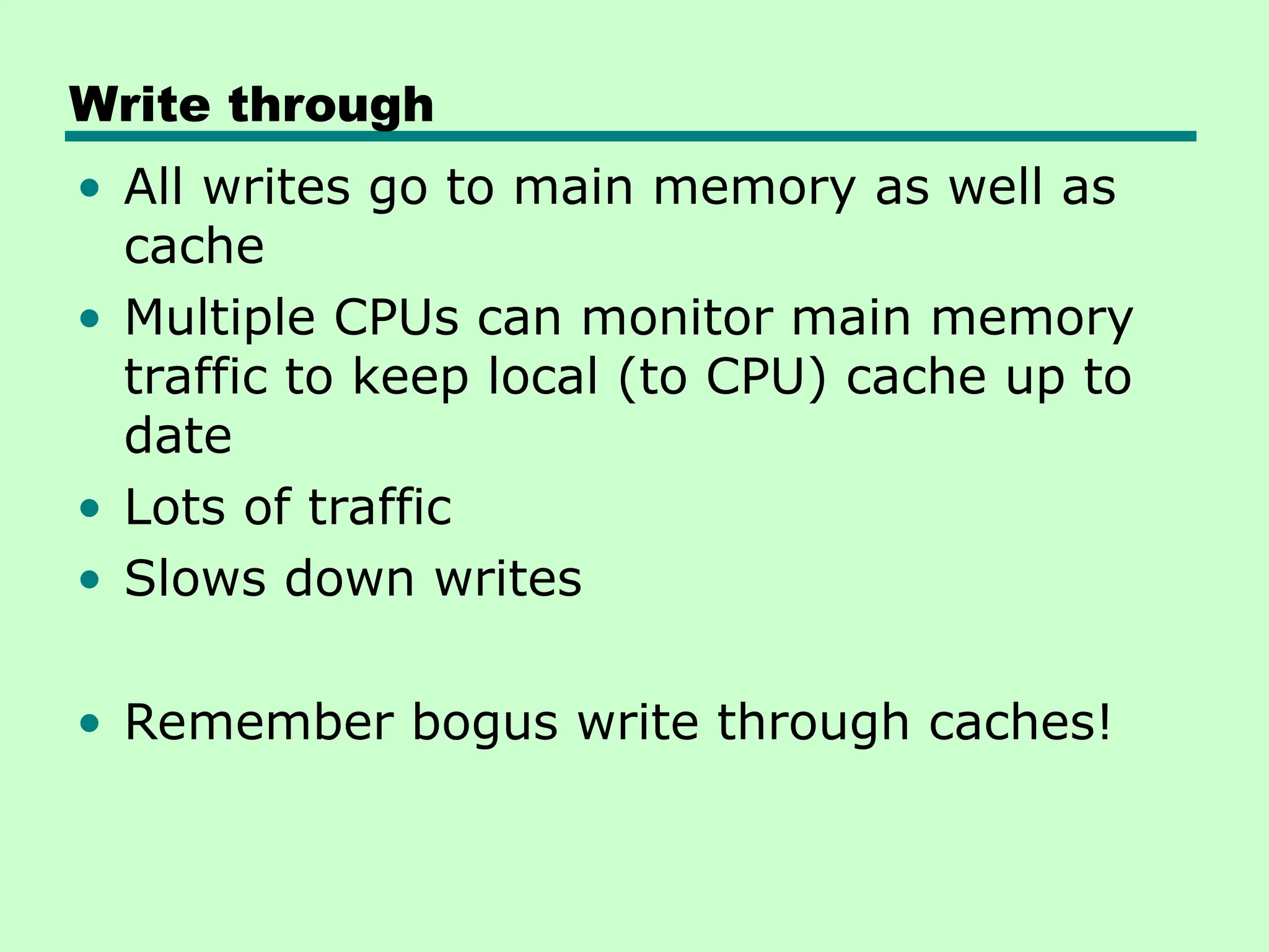 Write through
• All writes go to main memory as well as
cache
• Multiple CPUs can monitor main memory
traffic to keep local (to CPU) cache up to
date
• Lots of traffic
• Slows down writes
• Remember bogus write through caches!
 