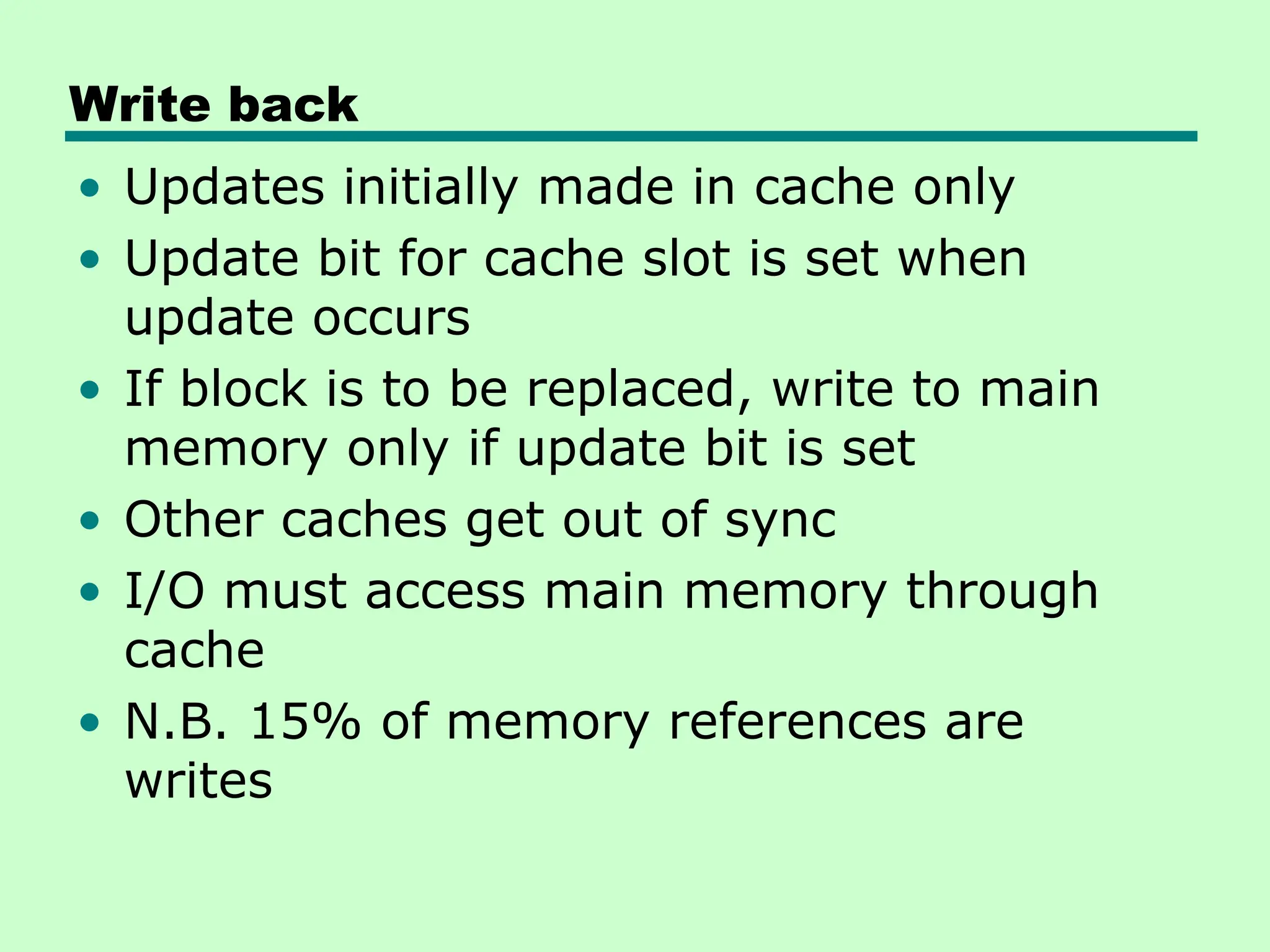 Write back
• Updates initially made in cache only
• Update bit for cache slot is set when
update occurs
• If block is to be replaced, write to main
memory only if update bit is set
• Other caches get out of sync
• I/O must access main memory through
cache
• N.B. 15% of memory references are
writes
 