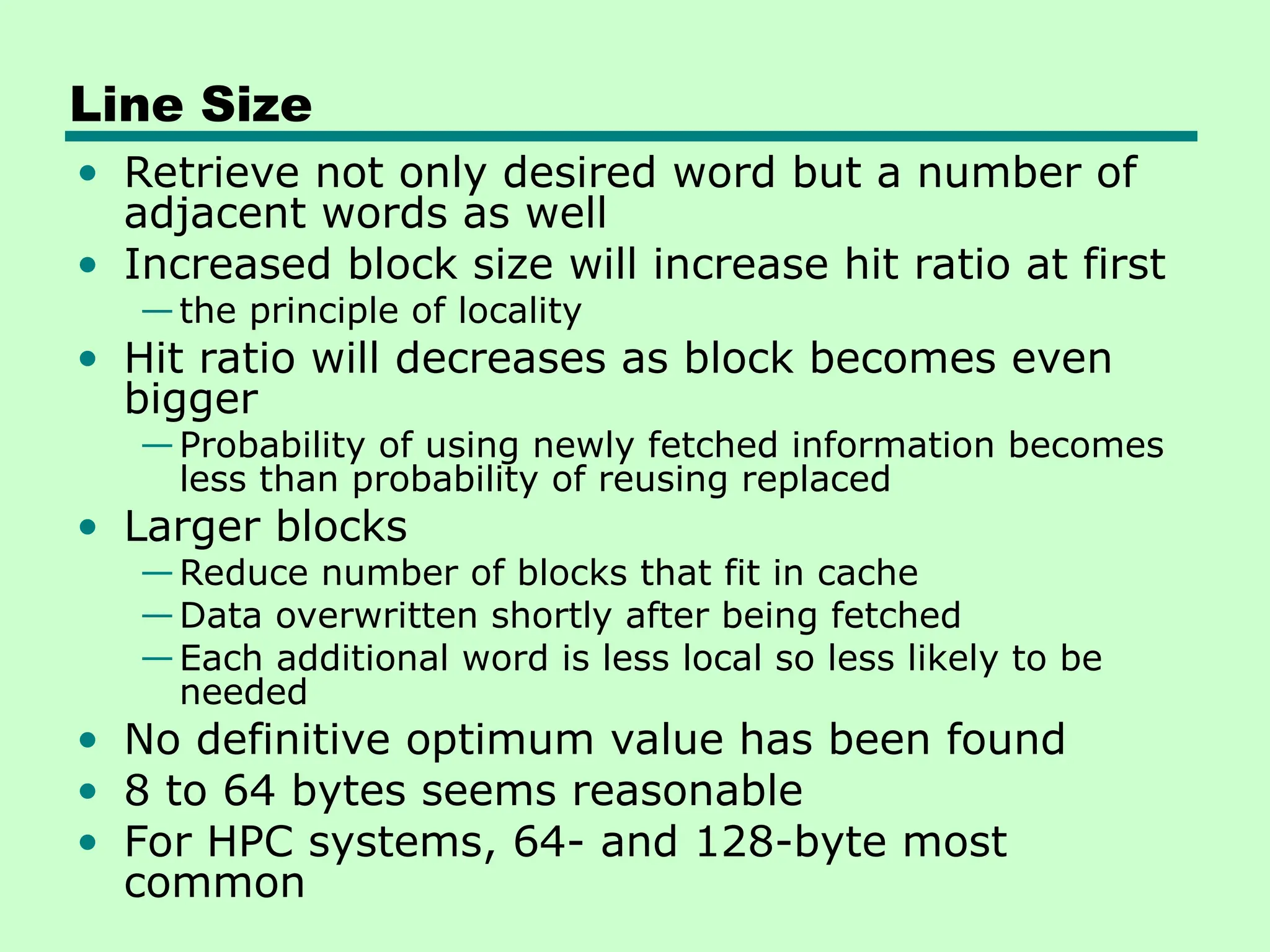 Line Size
• Retrieve not only desired word but a number of
adjacent words as well
• Increased block size will increase hit ratio at first
—the principle of locality
• Hit ratio will decreases as block becomes even
bigger
—Probability of using newly fetched information becomes
less than probability of reusing replaced
• Larger blocks
—Reduce number of blocks that fit in cache
—Data overwritten shortly after being fetched
—Each additional word is less local so less likely to be
needed
• No definitive optimum value has been found
• 8 to 64 bytes seems reasonable
• For HPC systems, 64- and 128-byte most
common
 
