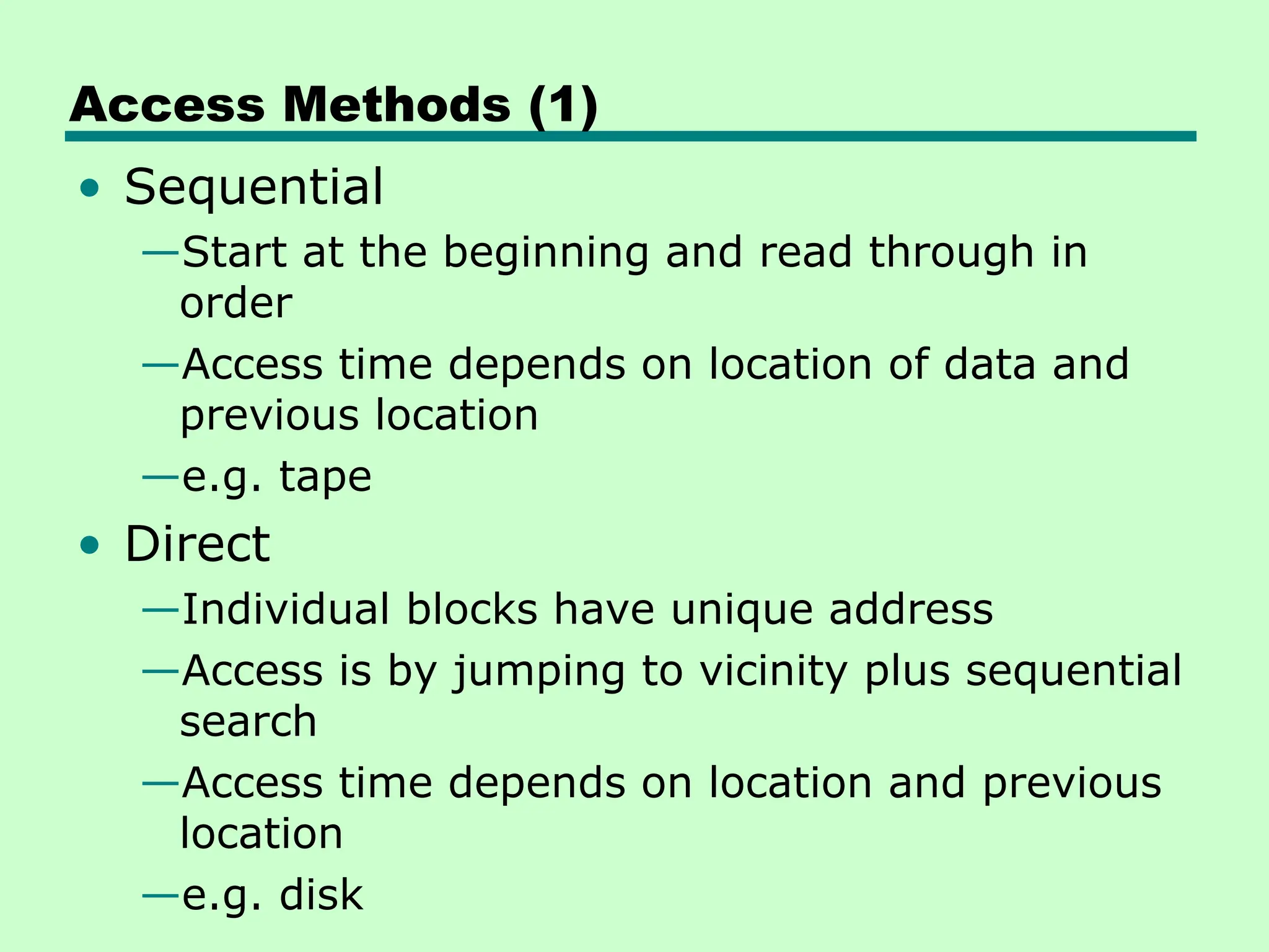 Access Methods (1)
• Sequential
—Start at the beginning and read through in
order
—Access time depends on location of data and
previous location
—e.g. tape
• Direct
—Individual blocks have unique address
—Access is by jumping to vicinity plus sequential
search
—Access time depends on location and previous
location
—e.g. disk
 