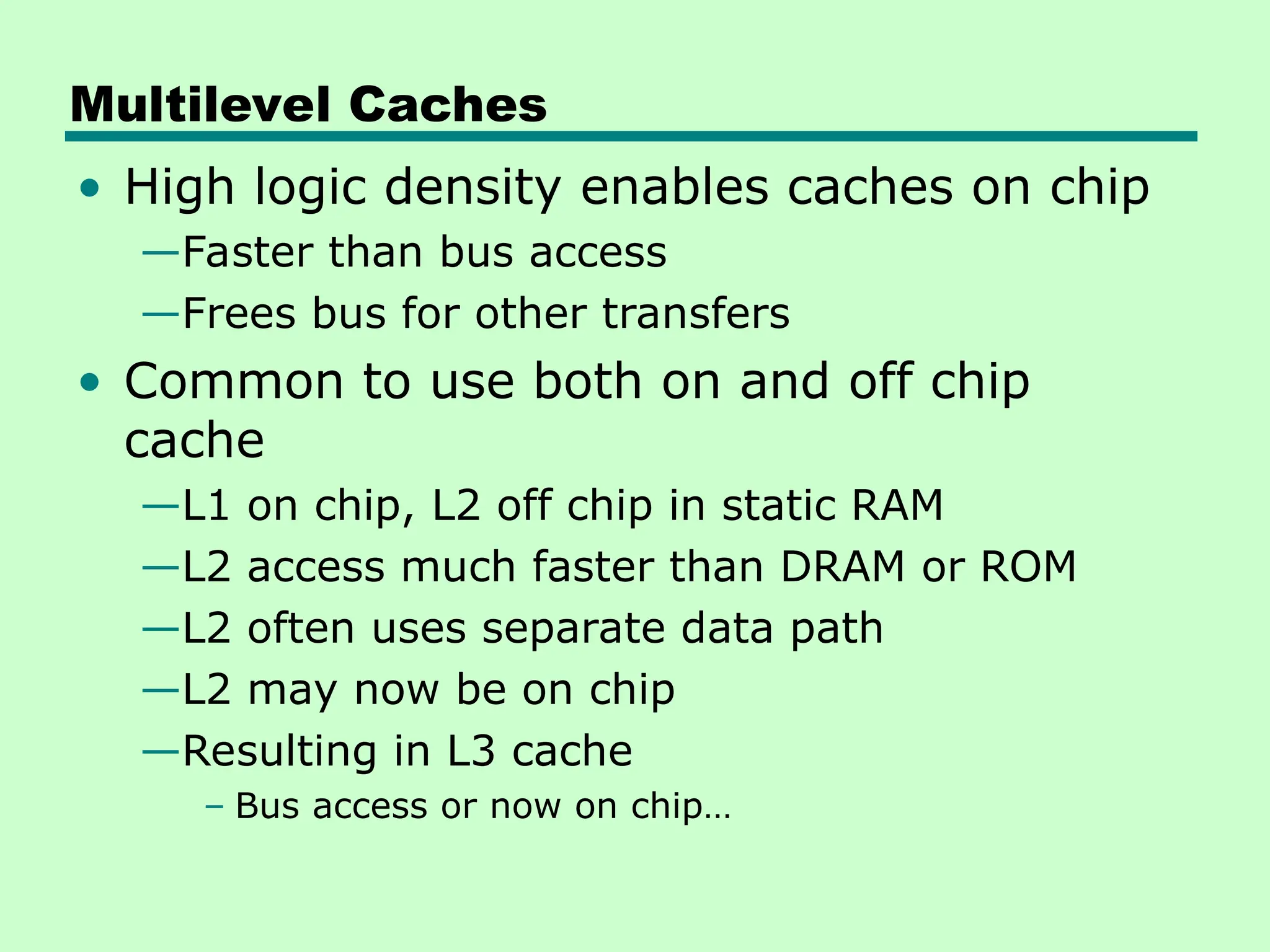 Multilevel Caches
• High logic density enables caches on chip
—Faster than bus access
—Frees bus for other transfers
• Common to use both on and off chip
cache
—L1 on chip, L2 off chip in static RAM
—L2 access much faster than DRAM or ROM
—L2 often uses separate data path
—L2 may now be on chip
—Resulting in L3 cache
– Bus access or now on chip…
 