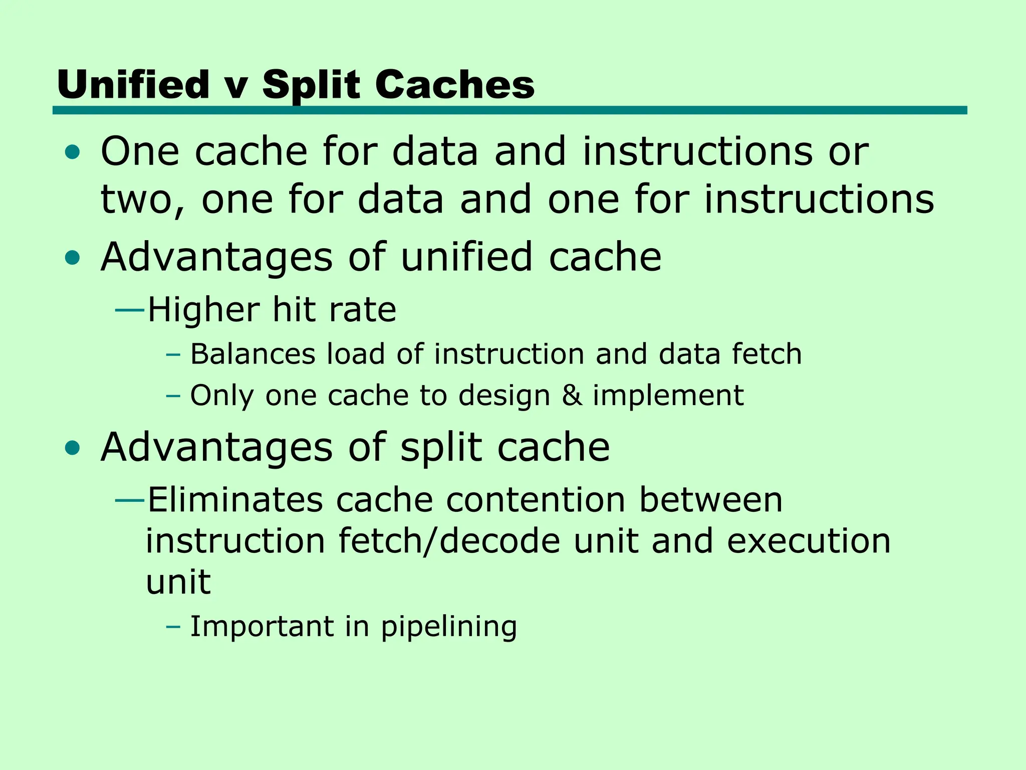 Unified v Split Caches
• One cache for data and instructions or
two, one for data and one for instructions
• Advantages of unified cache
—Higher hit rate
– Balances load of instruction and data fetch
– Only one cache to design & implement
• Advantages of split cache
—Eliminates cache contention between
instruction fetch/decode unit and execution
unit
– Important in pipelining
 