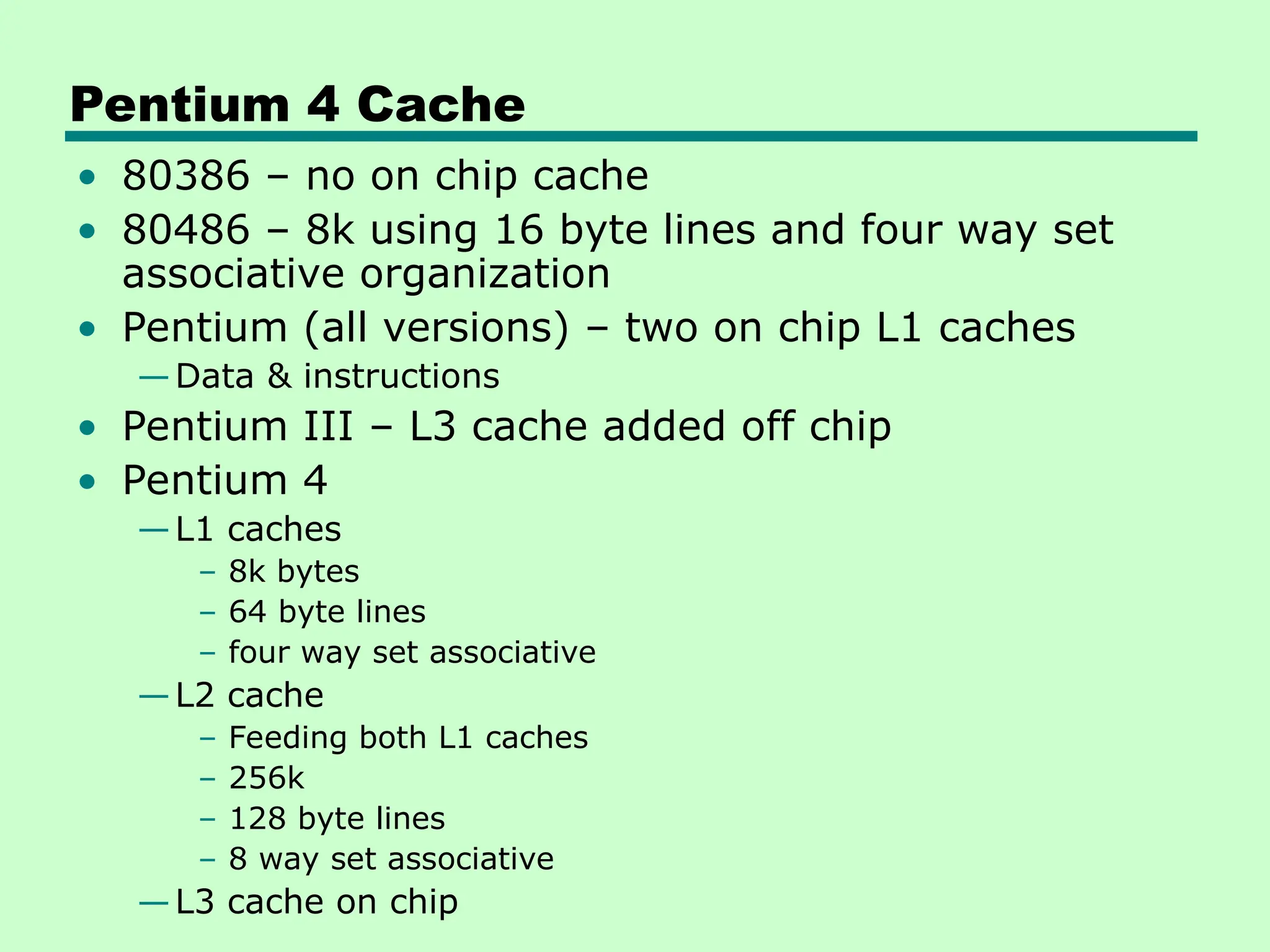 Pentium 4 Cache
• 80386 – no on chip cache
• 80486 – 8k using 16 byte lines and four way set
associative organization
• Pentium (all versions) – two on chip L1 caches
—Data & instructions
• Pentium III – L3 cache added off chip
• Pentium 4
—L1 caches
– 8k bytes
– 64 byte lines
– four way set associative
—L2 cache
– Feeding both L1 caches
– 256k
– 128 byte lines
– 8 way set associative
—L3 cache on chip
 