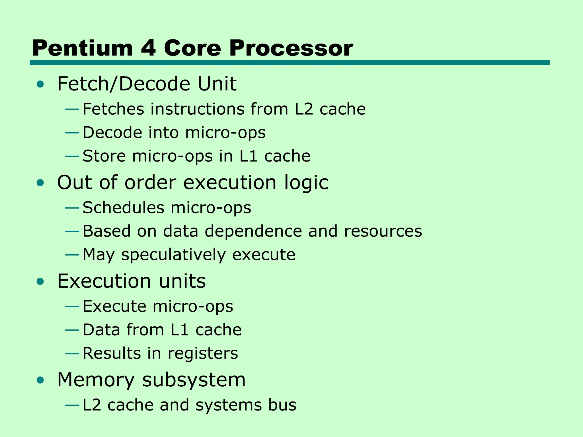 Pentium 4 Core Processor
• Fetch/Decode Unit
—Fetches instructions from L2 cache
—Decode into micro-ops
—Store micro-ops in L1 cache
• Out of order execution logic
—Schedules micro-ops
—Based on data dependence and resources
—May speculatively execute
• Execution units
—Execute micro-ops
—Data from L1 cache
—Results in registers
• Memory subsystem
—L2 cache and systems bus
 