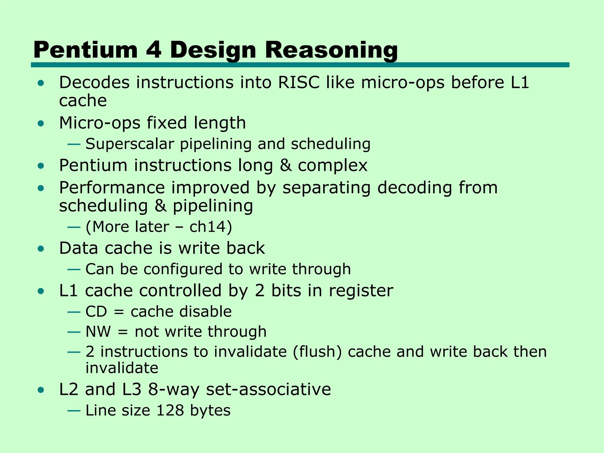 Pentium 4 Design Reasoning
• Decodes instructions into RISC like micro-ops before L1
cache
• Micro-ops fixed length
— Superscalar pipelining and scheduling
• Pentium instructions long & complex
• Performance improved by separating decoding from
scheduling & pipelining
— (More later – ch14)
• Data cache is write back
— Can be configured to write through
• L1 cache controlled by 2 bits in register
— CD = cache disable
— NW = not write through
— 2 instructions to invalidate (flush) cache and write back then
invalidate
• L2 and L3 8-way set-associative
— Line size 128 bytes
 