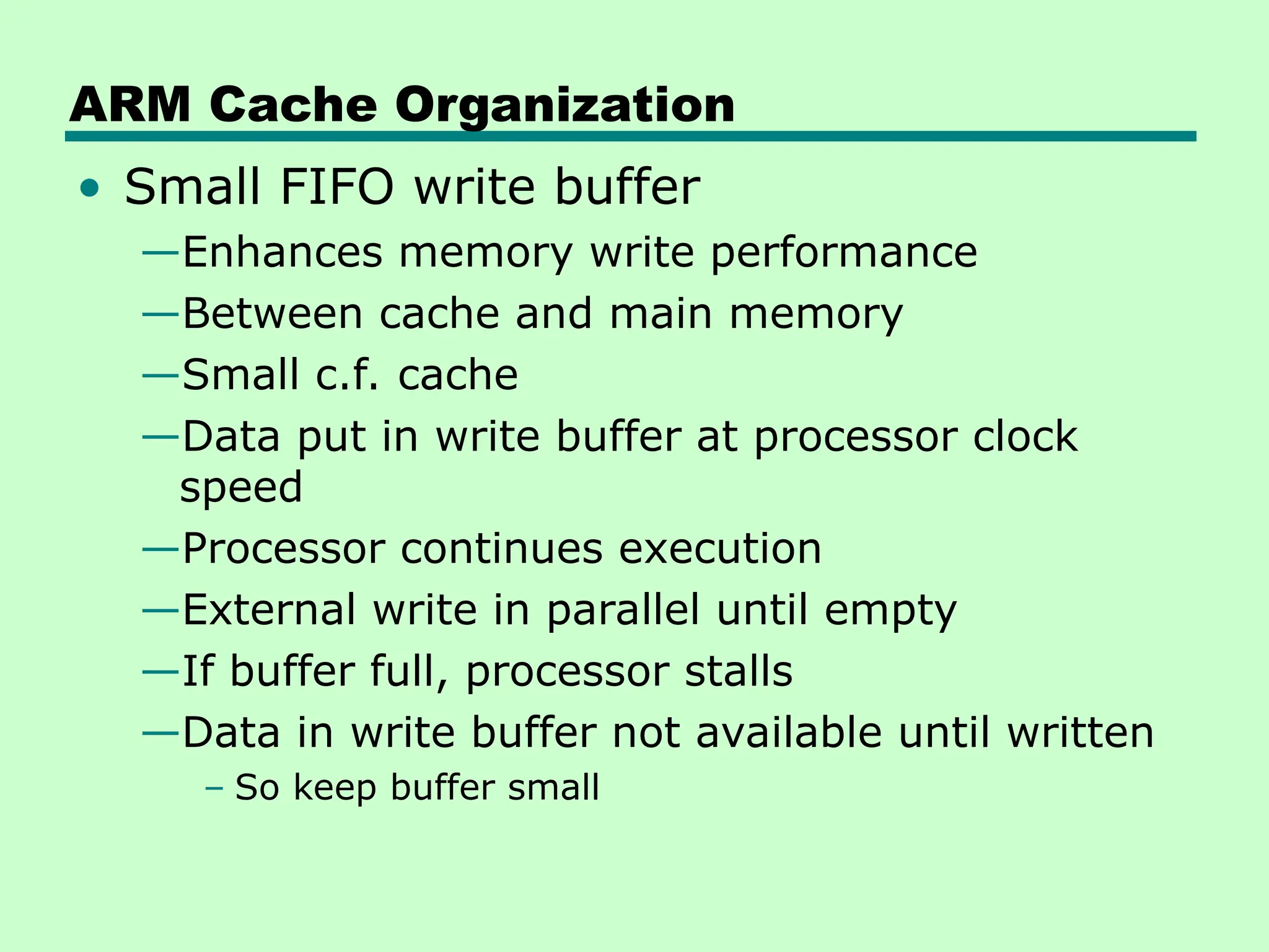 ARM Cache Organization
• Small FIFO write buffer
—Enhances memory write performance
—Between cache and main memory
—Small c.f. cache
—Data put in write buffer at processor clock
speed
—Processor continues execution
—External write in parallel until empty
—If buffer full, processor stalls
—Data in write buffer not available until written
– So keep buffer small
 