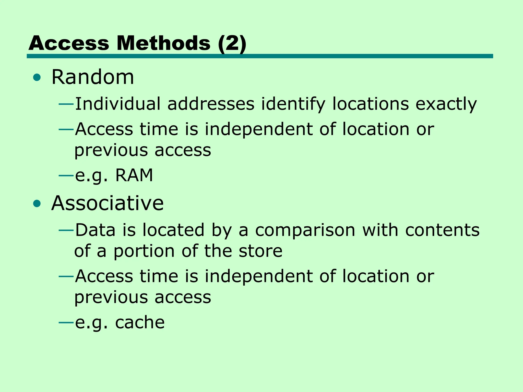 Access Methods (2)
• Random
—Individual addresses identify locations exactly
—Access time is independent of location or
previous access
—e.g. RAM
• Associative
—Data is located by a comparison with contents
of a portion of the store
—Access time is independent of location or
previous access
—e.g. cache
 