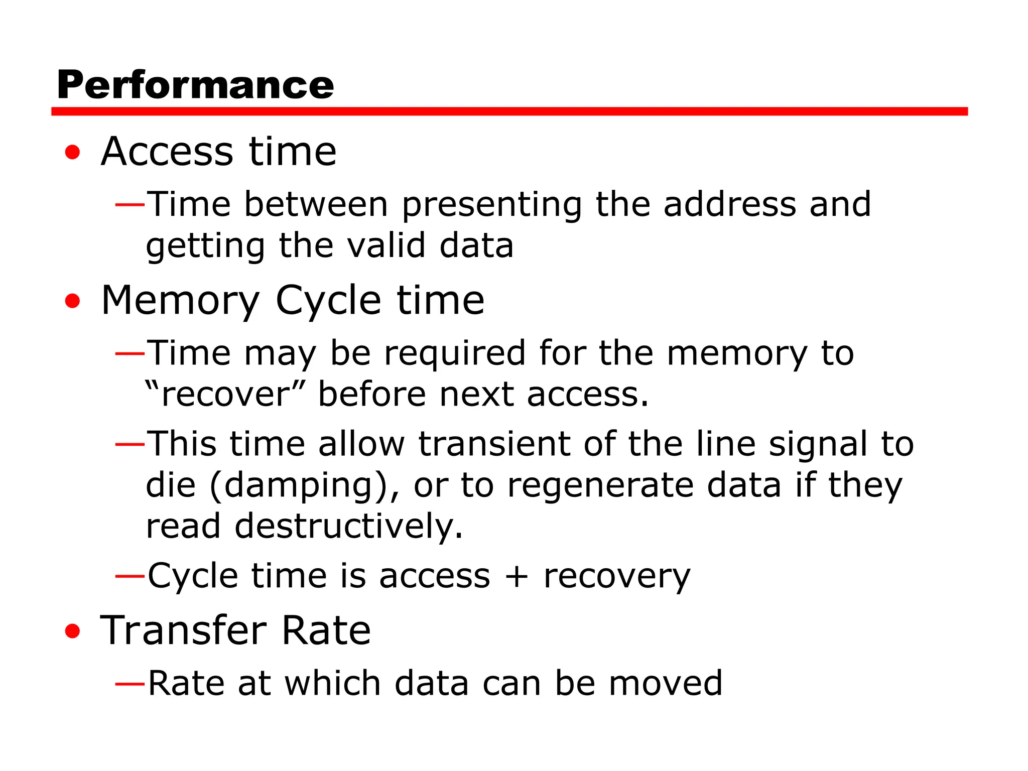 Performance
• Access time
—Time between presenting the address and
getting the valid data
• Memory Cycle time
—Time may be required for the memory to
“recover” before next access.
—This time allow transient of the line signal to
die (damping), or to regenerate data if they
read destructively.
—Cycle time is access + recovery
• Transfer Rate
—Rate at which data can be moved
 