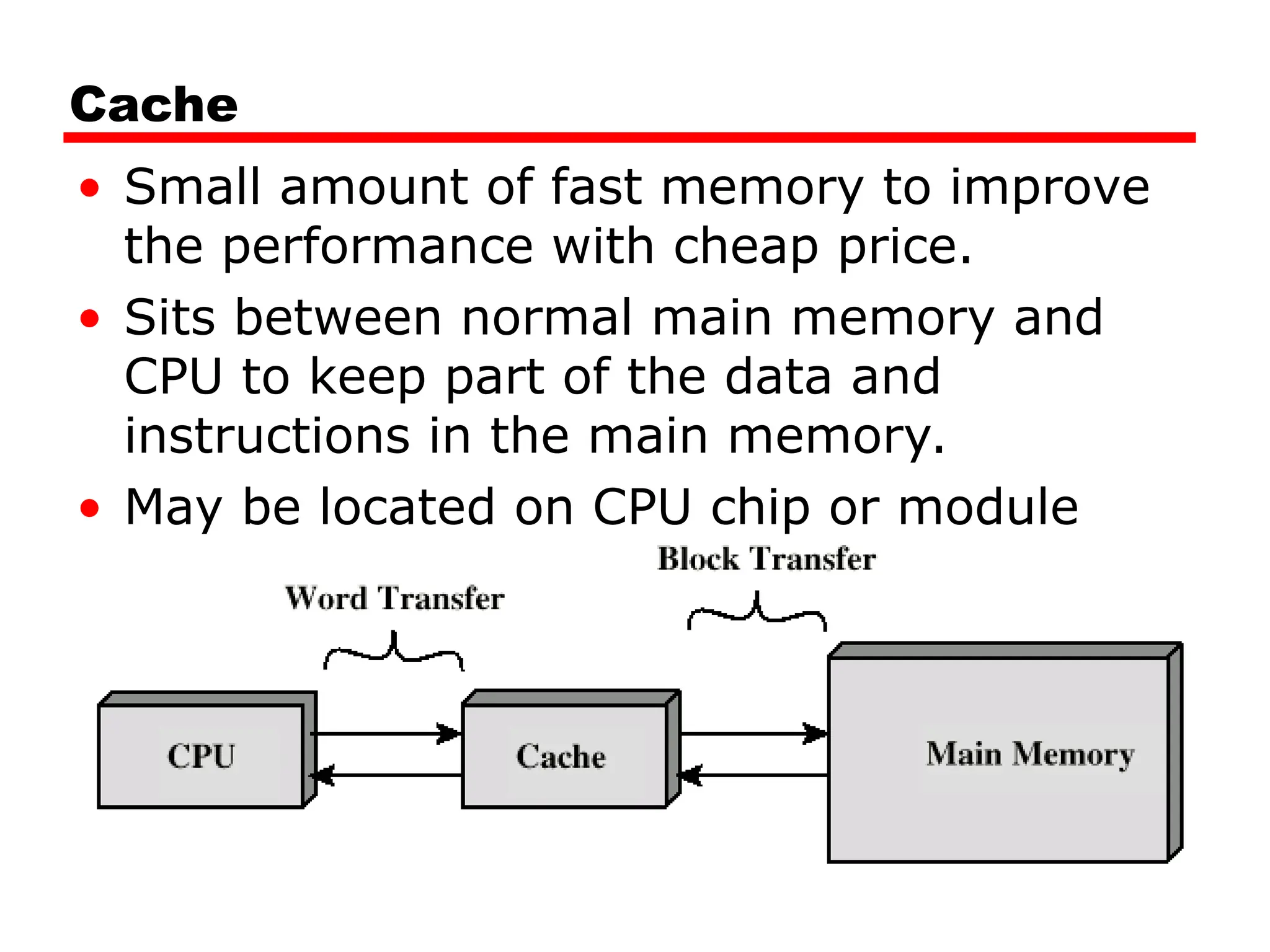 Cache
• Small amount of fast memory to improve
the performance with cheap price.
• Sits between normal main memory and
CPU to keep part of the data and
instructions in the main memory.
• May be located on CPU chip or module
 