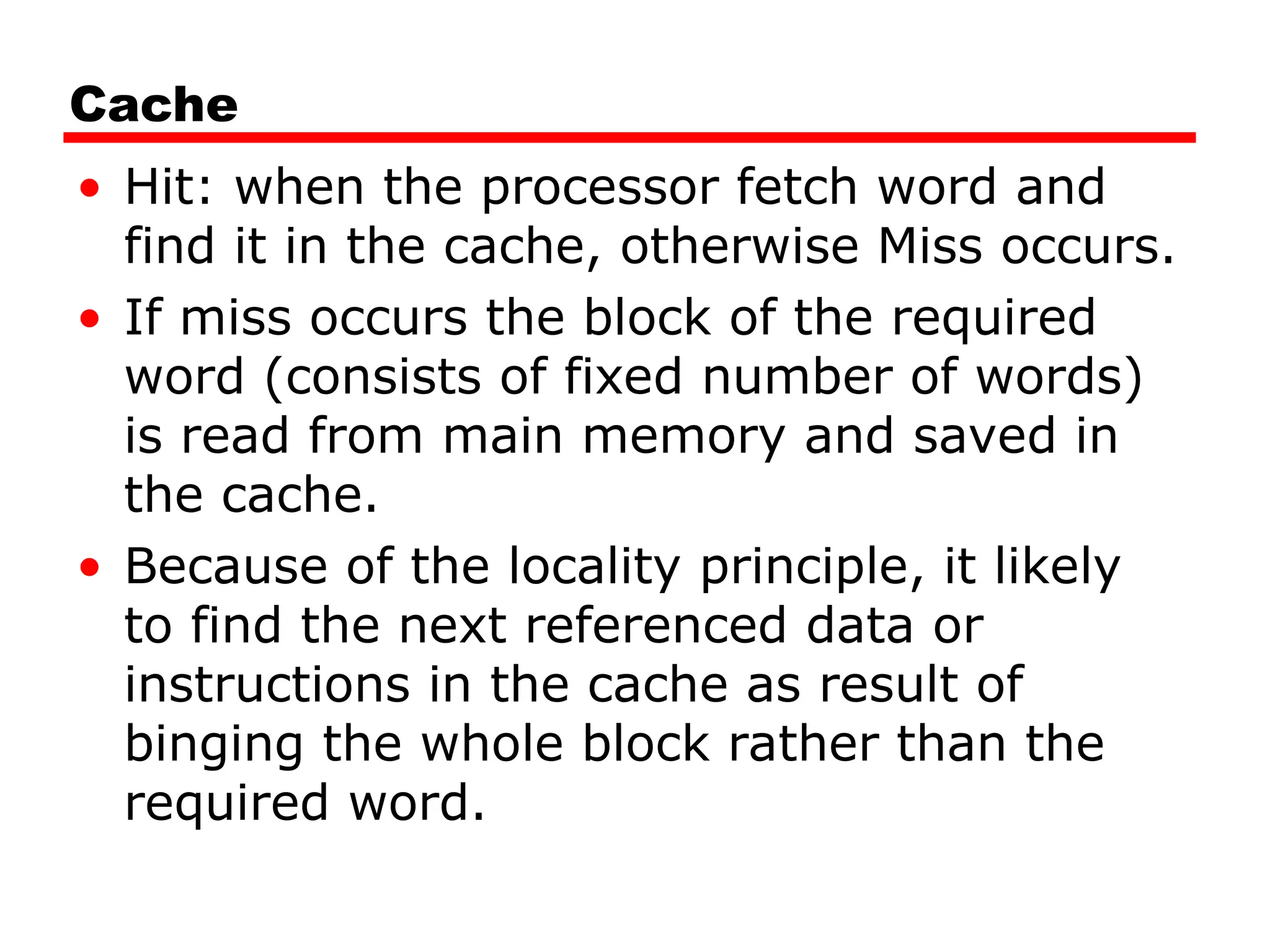 Cache
• Hit: when the processor fetch word and
find it in the cache, otherwise Miss occurs.
• If miss occurs the block of the required
word (consists of fixed number of words)
is read from main memory and saved in
the cache.
• Because of the locality principle, it likely
to find the next referenced data or
instructions in the cache as result of
binging the whole block rather than the
required word.
 