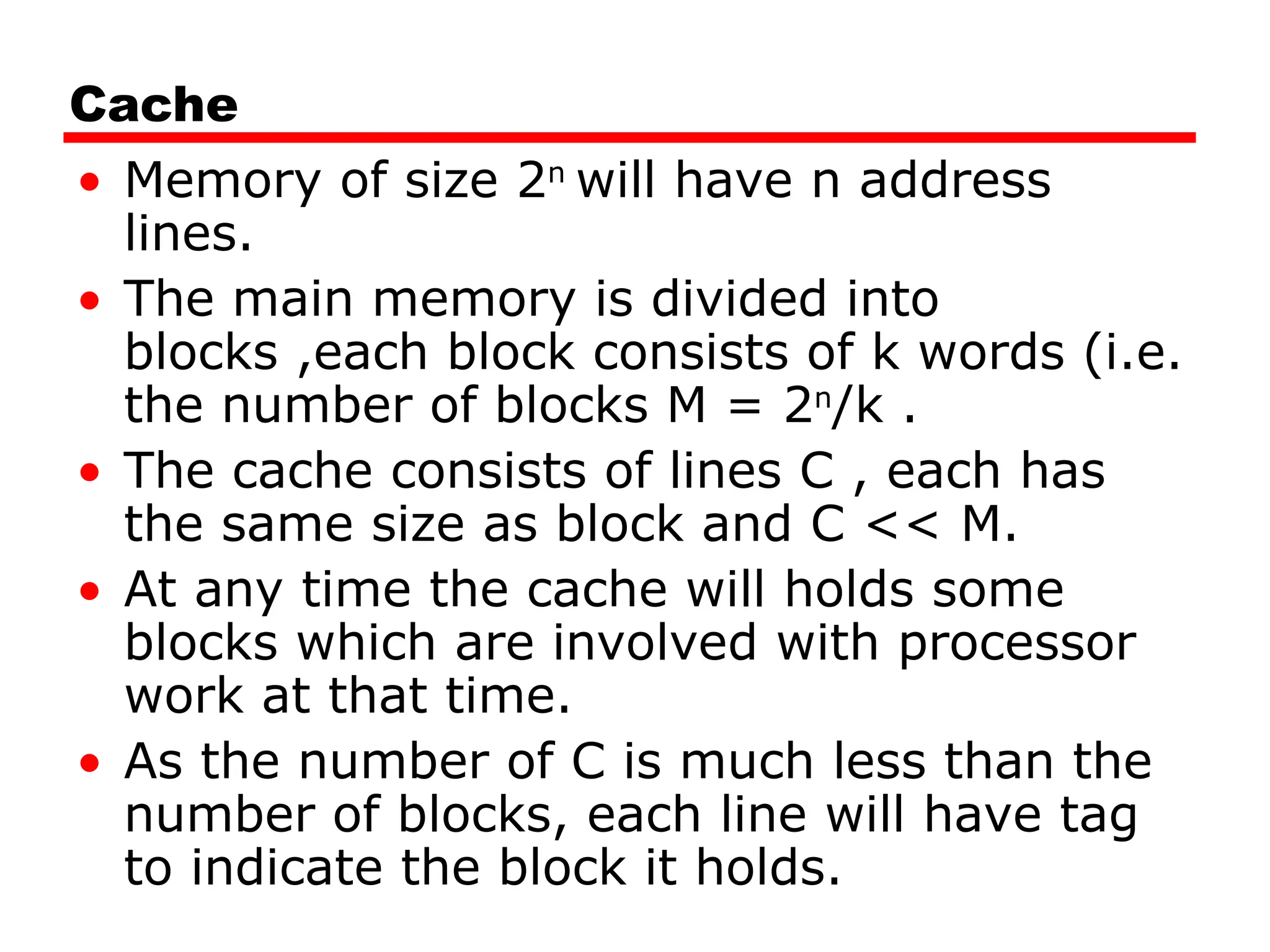 Cache
• Memory of size 2n
will have n address
lines.
• The main memory is divided into
blocks ,each block consists of k words (i.e.
the number of blocks M = 2n
/k .
• The cache consists of lines C , each has
the same size as block and C << M.
• At any time the cache will holds some
blocks which are involved with processor
work at that time.
• As the number of C is much less than the
number of blocks, each line will have tag
to indicate the block it holds.
 