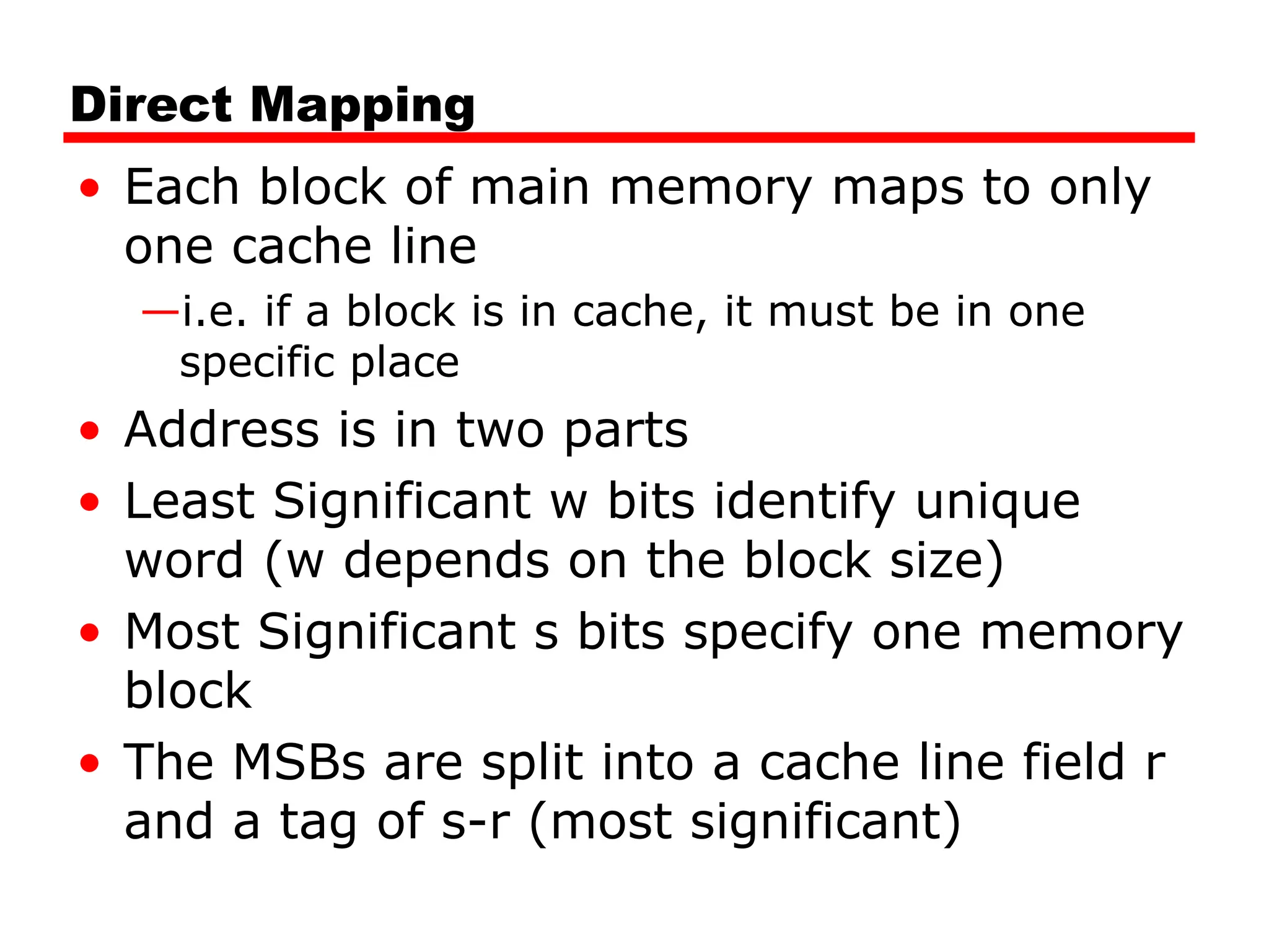 Direct Mapping
• Each block of main memory maps to only
one cache line
—i.e. if a block is in cache, it must be in one
specific place
• Address is in two parts
• Least Significant w bits identify unique
word (w depends on the block size)
• Most Significant s bits specify one memory
block
• The MSBs are split into a cache line field r
and a tag of s-r (most significant)
 