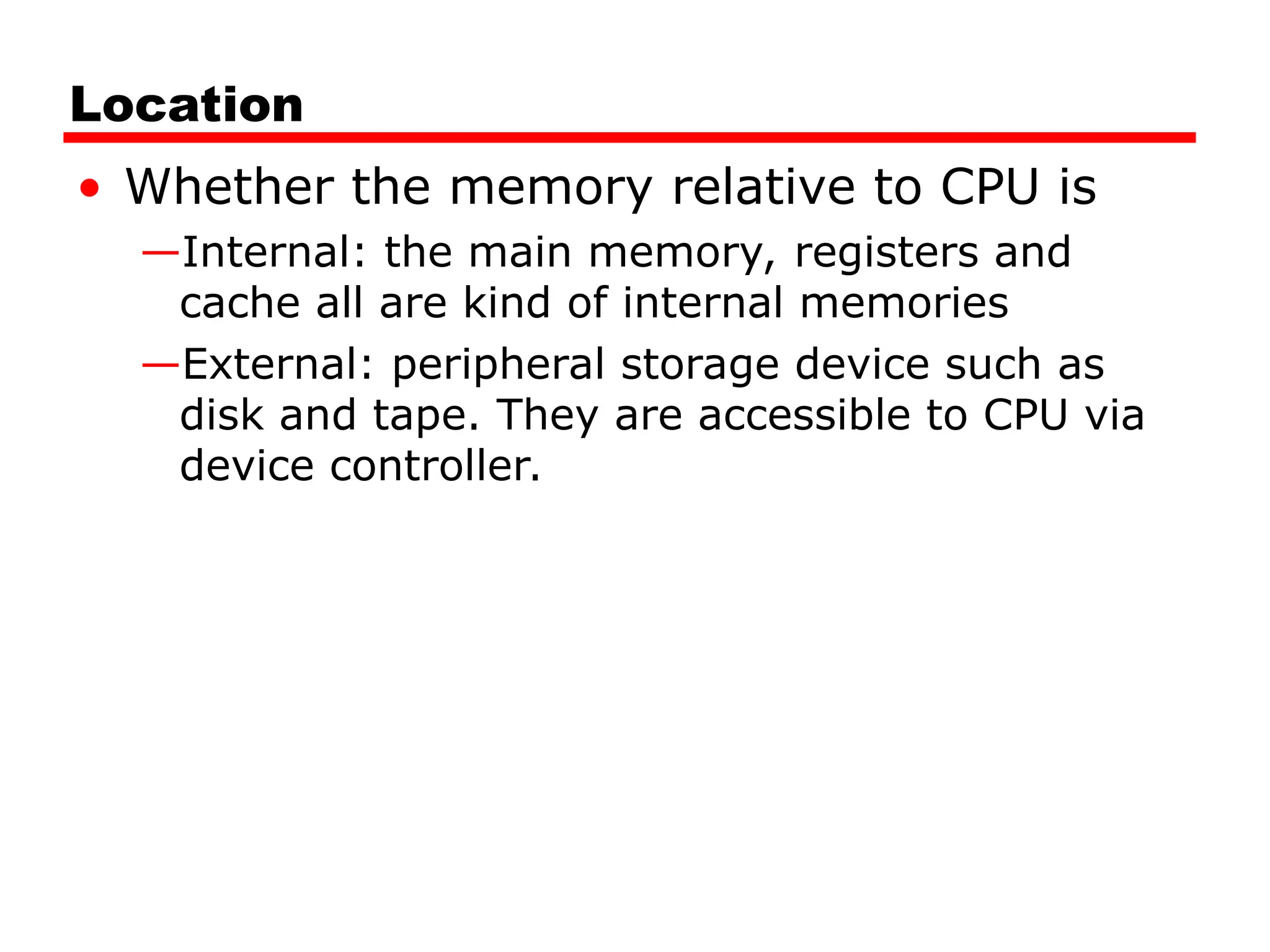 Location
• Whether the memory relative to CPU is
—Internal: the main memory, registers and
cache all are kind of internal memories
—External: peripheral storage device such as
disk and tape. They are accessible to CPU via
device controller.
 