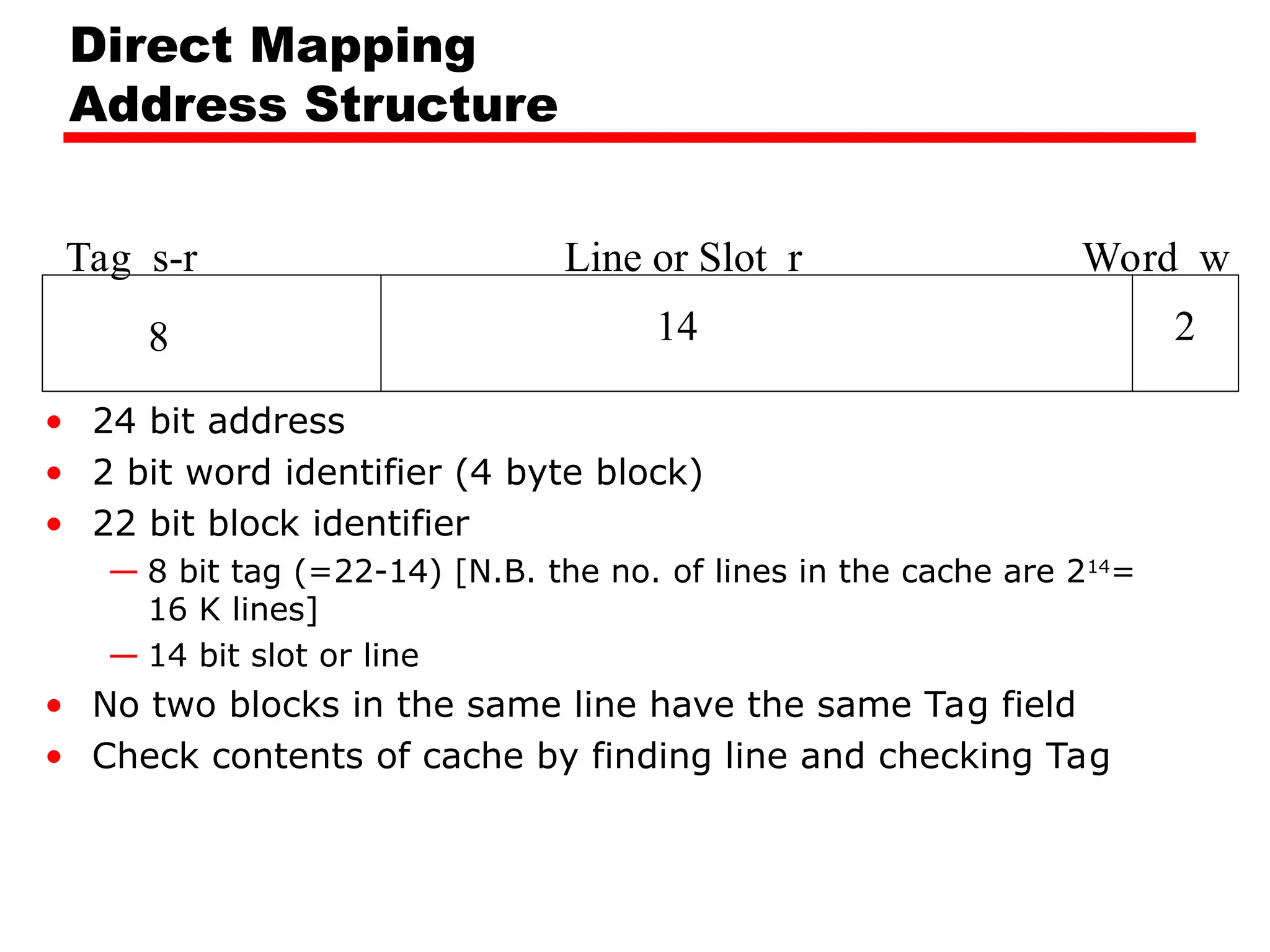 Direct Mapping
Address Structure
Tag s-r Line or Slot r Word w
8 14 2
• 24 bit address
• 2 bit word identifier (4 byte block)
• 22 bit block identifier
— 8 bit tag (=22-14) [N.B. the no. of lines in the cache are 214
=
16 K lines]
— 14 bit slot or line
• No two blocks in the same line have the same Tag field
• Check contents of cache by finding line and checking Tag
 