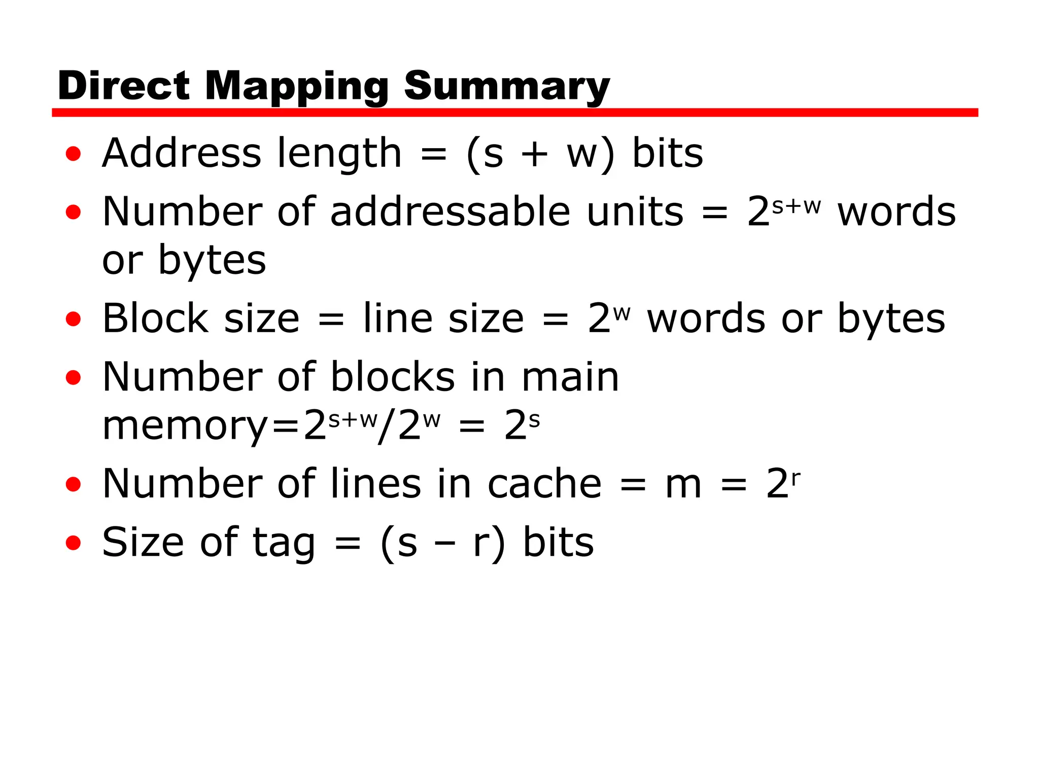 Direct Mapping Summary
• Address length = (s + w) bits
• Number of addressable units = 2s+w
words
or bytes
• Block size = line size = 2w
words or bytes
• Number of blocks in main
memory=2s+w
/2w
= 2s
• Number of lines in cache = m = 2r
• Size of tag = (s – r) bits
 