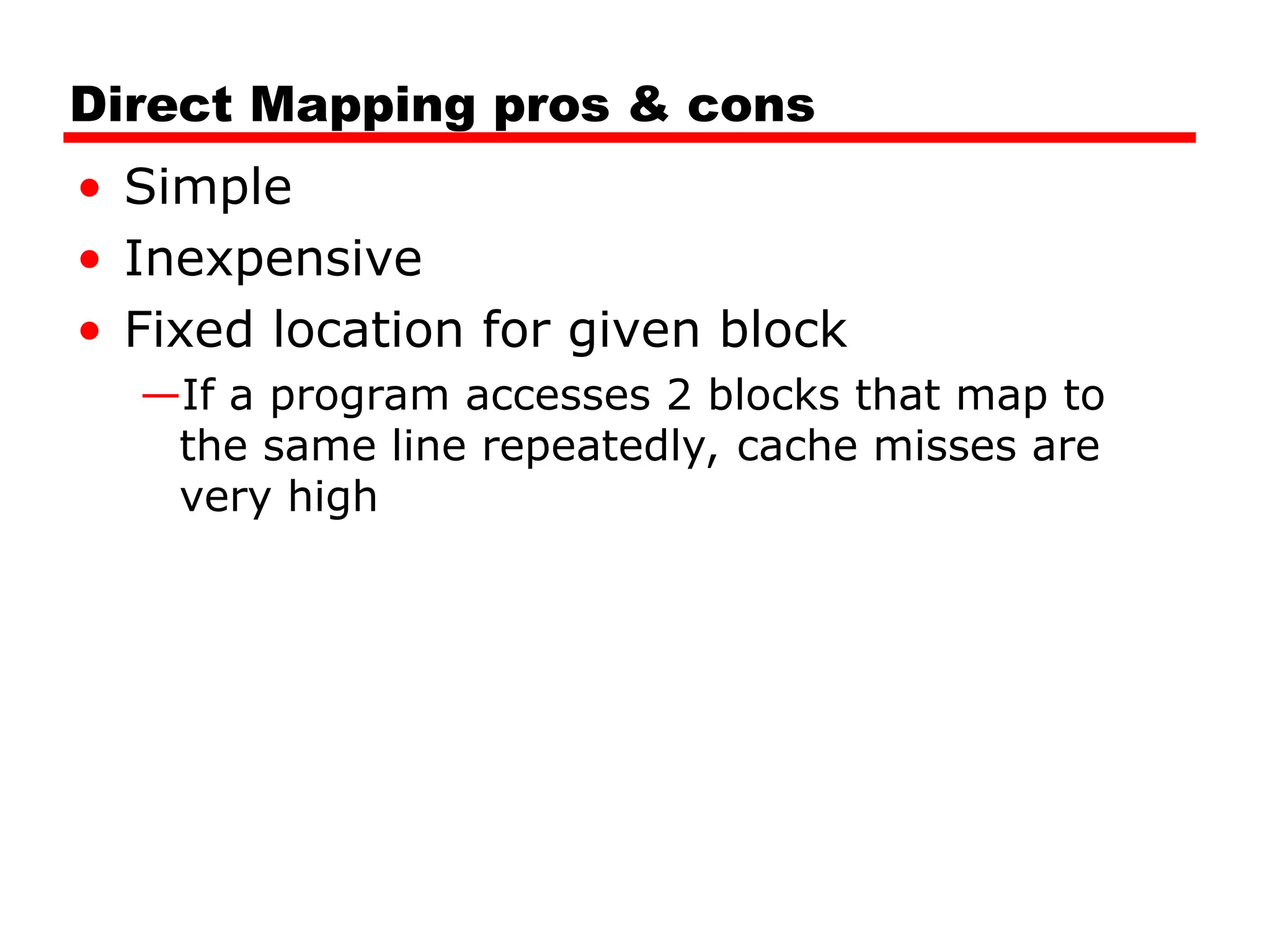 Direct Mapping pros & cons
• Simple
• Inexpensive
• Fixed location for given block
—If a program accesses 2 blocks that map to
the same line repeatedly, cache misses are
very high
 