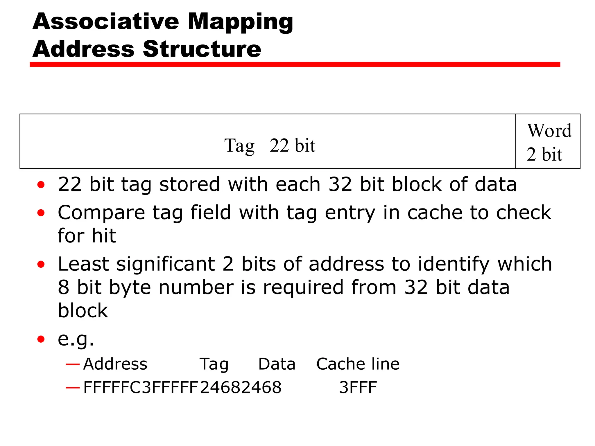Tag 22 bit
Word
2 bit
Associative Mapping
Address Structure
• 22 bit tag stored with each 32 bit block of data
• Compare tag field with tag entry in cache to check
for hit
• Least significant 2 bits of address to identify which
8 bit byte number is required from 32 bit data
block
• e.g.
—Address Tag Data Cache line
—FFFFFC3FFFFF24682468 3FFF
 