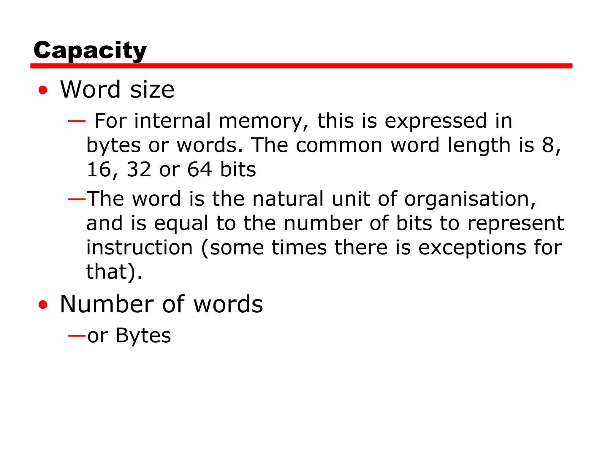 Capacity
• Word size
— For internal memory, this is expressed in
bytes or words. The common word length is 8,
16, 32 or 64 bits
—The word is the natural unit of organisation,
and is equal to the number of bits to represent
instruction (some times there is exceptions for
that).
• Number of words
—or Bytes
 