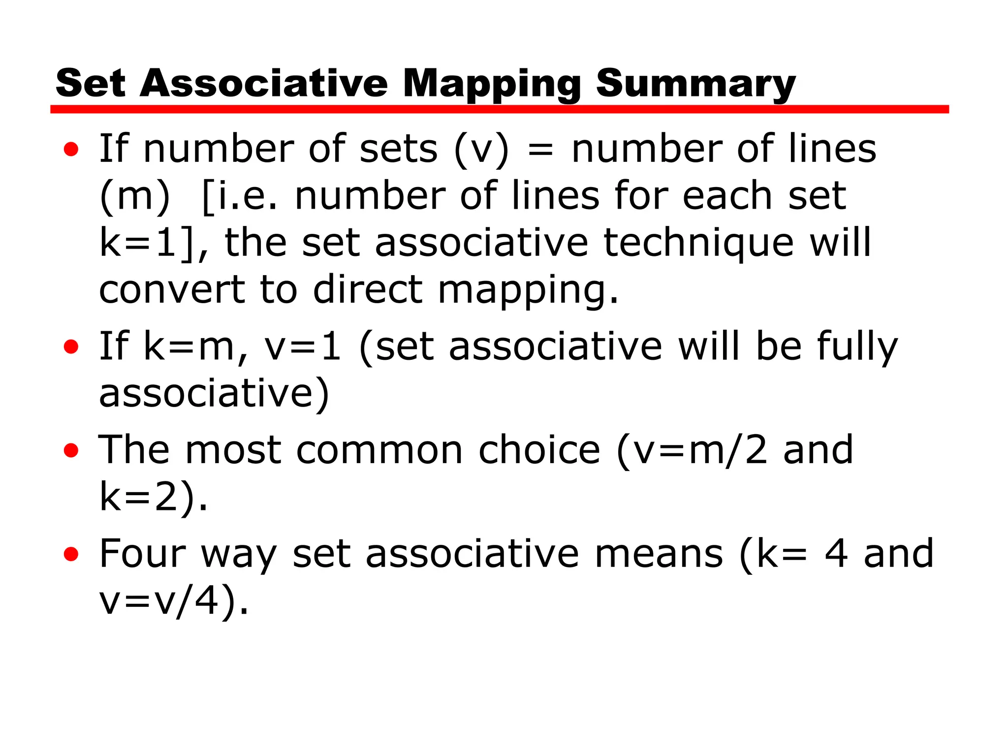 Set Associative Mapping Summary
• If number of sets (v) = number of lines
(m) [i.e. number of lines for each set
k=1], the set associative technique will
convert to direct mapping.
• If k=m, v=1 (set associative will be fully
associative)
• The most common choice (v=m/2 and
k=2).
• Four way set associative means (k= 4 and
v=v/4).
 