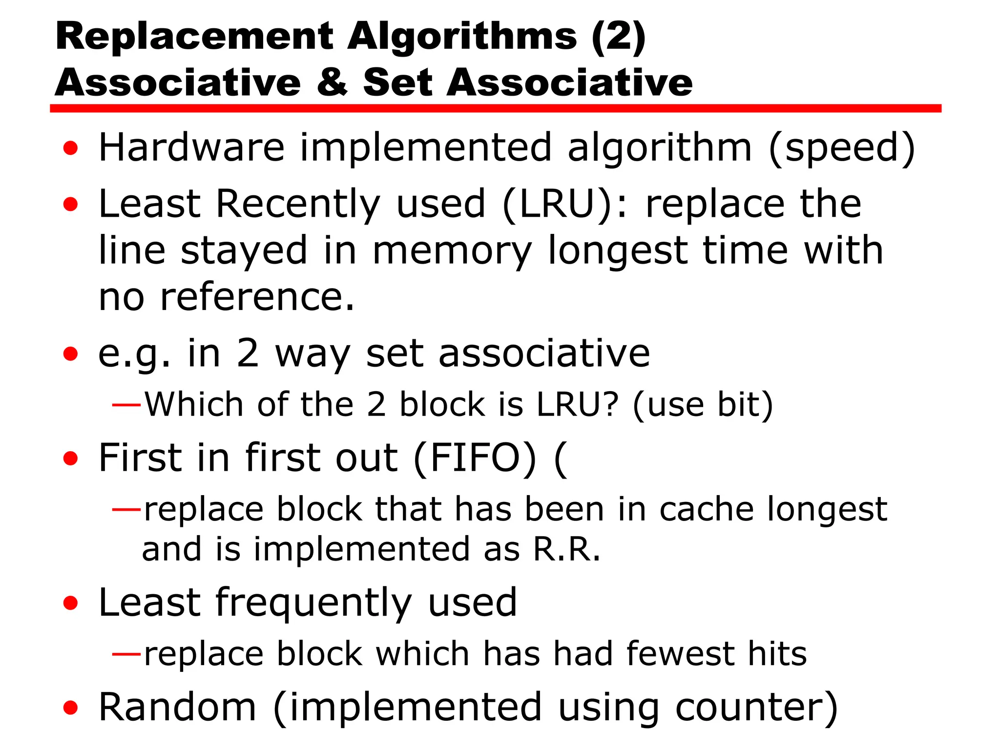 Replacement Algorithms (2)
Associative & Set Associative
• Hardware implemented algorithm (speed)
• Least Recently used (LRU): replace the
line stayed in memory longest time with
no reference.
• e.g. in 2 way set associative
—Which of the 2 block is LRU? (use bit)
• First in first out (FIFO) (
—replace block that has been in cache longest
and is implemented as R.R.
• Least frequently used
—replace block which has had fewest hits
• Random (implemented using counter)
 